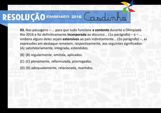 03. Nas passagens – ... para que tudo funcione a contento durante a Olimpíada
Rio-2016 e foi definitivamente incorporada ao discurso... (1o parágrafo) – e – ...
embora alguns deles sejam extensivos ao país indiretamente... (2o parágrafo) –, as
expressões em destaque remetem, respectivamente, aos seguintes significados:
(A) satisfatoriamente, integrada, estendidos.
(B) (B) regularmente, omitida, aplicados.
(C) (C) plenamente, reformulada, prorrogados.
(D) (D) adequadamente, relacionada, mantidos.
2016
RESOLUÇÃO
 