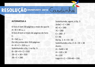 ALTERNATIVA A
O livro A tem 30 páginas a mais do que B:
A = B + 30 (Eq. 1)
O livro B tem o triplo de páginas do livro
C:
B = 3xC (Eq. 2)
Os três juntos têm 310 páginas:
A + B + C = 310 (Eq. 3)
Substituindo a Eq. 1 na Eq. 3:
B + 30 + B + C = 310
2B + C + 30 = 310
2B + C = 280
Substituindo, agora, a Eq. 2:
2x3xC + C = 280
6C +C = 280
7C = 280
C = 280 : 7
C = 40
Da Eq. 1: A = B + 30
Substituindo a Eq. 2: A = 3C + 30
Assim:
A = 3x40 + 30
A = 120 + 30
A = 150
Logo A + C = 150+40 = 190.
RESOLUÇÃO 2016
 
