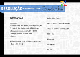 ALTERNATIVA A
Legenda:
M: montante, dos dados, vale R$5 400,00
C: capital, dos dados, vale R$5 000,00
i: taxa, dos dados, vale 0,8% = 0,008
t: tempo, vamos chamar de n
J: juros.
As fórmulas de juros simples dizem que J
= C.i.t e M = C + J
Assim: M = C + C.i.t
5 400 = 5 000 + 5 000x0,008xn
5 400 - 5 000 = 5 000x0,008n
400 = 40n
40n = 400
n = 400:40
n = 10
RESOLUÇÃO 2016
 