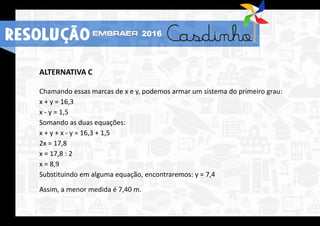 ALTERNATIVA C
Chamando essas marcas de x e y, podemos armar um sistema do primeiro grau:
x + y = 16,3
x - y = 1,5
Somando as duas equações:
x + y + x - y = 16,3 + 1,5
2x = 17,8
x = 17,8 : 2
x = 8,9
Substituindo em alguma equação, encontraremos: y = 7,4
Assim, a menor medida é 7,40 m.
RESOLUÇÃO 2016
 