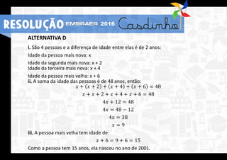 ALTERNATIVA D
i. São 4 pessoas e a diferença de idade entre elas é de 2 anos:
Idade da pessoa mais nova: x
Idade da segunda mais nova: x + 2
Idade da terceira mais nova: x + 4
Idade da pessoa mais velha: x + 6
ii. A soma da idade das pessoas é de 48 anos, então:
𝑥 + 𝑥 + 2 + 𝑥 + 4 + 𝑥 + 6 = 48
𝑥 + 𝑥 + 2 + 𝑥 + 4 + 𝑥 + 6 = 48
4𝑥 + 12 = 48
4𝑥 = 48 − 12
4𝑥 = 38
𝑥 = 9
iii. A pessoa mais velha tem idade de:
𝑥 + 6 = 9 + 6 = 15
Como a pessoa tem 15 anos, ela nasceu no ano de 2001.
RESOLUÇÃO 2016
 