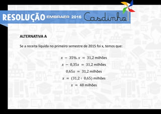 ALTERNATIVA A
Se a receita líquida no primeiro semestre de 2015 foi x, temos que:
𝑥 − 35%. 𝑥 = 31,2 milhões
𝑥 − 0,35𝑥 = 31,2 milhões
0,65𝑥 = 31,2 milhões
𝑥 = (31,2 ∶ 0,65) milhões
𝑥 = 48 milhões
RESOLUÇÃO 2016
 