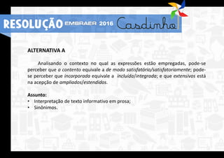 ALTERNATIVA A
Analisando o contexto no qual as expressões estão empregadas, pode-se
perceber que a contento equivale a de modo satisfatório/satisfatoriamente; pode-
se perceber que incorporada equivale a incluída/integrada; e que extensivos está
na acepção de ampliados/estendidos.
Assunto:
• Interpretação de texto informativo em prosa;
• Sinônimos.
2016
RESOLUÇÃO
 