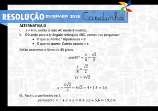 ALTERNATIVA D
i. r = 4 m, então o lado AC mede 8 metros.
ii. Olhando para o triângulo retângulo ABC, vamos nos perguntar:
 O que eu tenho? Hipotenusa = 8
 O que eu quero: Cateto oposto = x
Então usaremos o Seno de 45 graus.
𝑠𝑒𝑛45 𝑜 =
𝑥
8
=
2
2
𝑥
8
=
2
2
2𝑥 = 8 2
𝑥 =
8 2
2
= 4 2 = 4 ∗ 1,4 = 5,6
iii. Assim, o perímetro será:
𝑝𝑒𝑟í𝑚𝑒𝑡𝑟𝑜 = 𝑟 + 𝑥 + 𝑥 = 8 + 5,6 + 5,6 = 19,2 𝑚
RESOLUÇÃO 2016
 