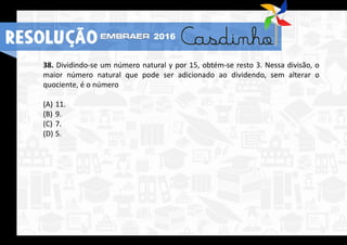 38. Dividindo-se um número natural y por 15, obtém-se resto 3. Nessa divisão, o
maior número natural que pode ser adicionado ao dividendo, sem alterar o
quociente, é o número
(A) 11.
(B) 9.
(C) 7.
(D) 5.
RESOLUÇÃO 2016
 