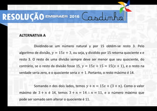 ALTERNATIVA A
Dividindo-se um número natural y por 15 obtém-se resto 3. Pelo
algoritmo de divisão, 𝑦 = 15𝑥 + 3, ou seja, y dividido por 15 retorna quociente x e
resto 3. O resto de uma divisão sempre deve ser menor que seu quociente, do
contrário, se o resto da divisão fosse 15, 𝑦 = 15𝑥 + 15 = 15(𝑥 + 1), e o resto na
verdade seria zero, e o quociente seria 𝑥 + 1. Portanto, o resto máximo é 14.
Somando n dos dois lados, temos 𝑦 + 𝑛 = 15𝑥 + (3 + 𝑛). Como o valor
máximo de 3 + 𝑛 é 14, temos 3 + 𝑛 = 14 ∴ 𝑛 = 11, e o número máximo que
pode ser somado sem alterar o quociente é 11.
RESOLUÇÃO 2016
 