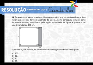 39. Para construir a casa projetada, Heloísa constatou que necessitava de uma área
maior que a de seu terreno quadrado de lado x. Assim, conseguiu comprar parte
do terreno vizinho, identificada pela região sombreada da figura, e passou a ter
uma área total de 460 m².
O perímetro, em metros, do terreno quadrado original de Heloísa era igual a
(A) 100.
(B) 80.
(C) 70.
(D) 60.
RESOLUÇÃO 2016
 