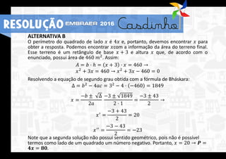 ALTERNATIVA B
O perímetro do quadrado de lado 𝑥 é 4𝑥 e, portanto, devemos encontrar 𝑥 para
obter a resposta. Podemos encontrar 𝑥com a informação da área do terreno final.
Esse terreno é um retângulo de base 𝑥 + 3 e altura 𝑥 que, de acordo com o
enunciado, possui área de 460 𝑚2. Assim:
𝐴 = 𝑏 ⋅ ℎ = 𝑥 + 3 ⋅ 𝑥 = 460 →
𝑥2 + 3𝑥 = 460 → 𝑥2 + 3𝑥 − 460 = 0
Resolvendo a equação de segundo grau obtida com a fórmula de Bháskara:
Δ = 𝑏2
− 4𝑎𝑐 = 32
− 4 ⋅ −460 = 1849
𝑥 =
−𝑏 ± Δ
2𝑎
−3 ± 1849
2 ⋅ 1
=
−3 ± 43
2
→
𝑥′
=
−3 + 43
2
= 20
𝑥′′ =
−3 − 43
2
= −23
Note que a segunda solução não possui sentido geométrico, pois não é possível
termos como lado de um quadrado um número negativo. Portanto, 𝑥 = 20 → 𝑷 =
𝟒𝒙 = 𝟖𝟎.
RESOLUÇÃO 2016
 