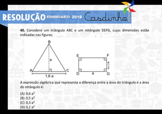 40. Considere um triângulo ABC e um retângulo DEFG, cujas dimensões estão
indicadas nas figuras.
A expressão algébrica que representa a diferença entre a área do triângulo e a área
do retângulo é:
(A) 0,6 a²
(B) 0,5 a²
(C) 0,3 a²
(D) 0,2 a²
RESOLUÇÃO 2016
 