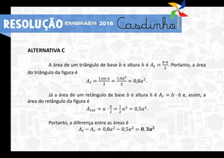 ALTERNATIVA C
A área de um triângulo de base 𝑏 e altura ℎ é 𝐴 𝑡 =
𝑏⋅ℎ
2
. Portanto, a área
do triângulo da figura é
𝐴 𝑡 =
1,6𝑎⋅𝑎
2
=
1,6𝑎2
2
= 0,8𝑎2.
Já a área de um retângulo de base 𝑏 e altura ℎ é 𝐴 𝑟 = 𝑏 ⋅ ℎ e, assim, a
área do retângulo da figura é
𝐴 𝑟𝑒𝑡 = 𝑎 ⋅
𝑎
2
=
1
2
𝑎2
= 0,5𝑎2
.
Portanto, a diferença entre as áreas é
𝐴 𝑡 − 𝐴 𝑟 = 0,8𝑎2
− 0,5𝑎2
= 𝟎, 𝟑𝒂 𝟐
RESOLUÇÃO 2016
 