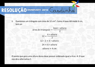 ii. Queremos um triângulo com área de 12 cm². Como A base AB mede 6 cm,
tem-se:
á𝑟𝑒𝑎 𝑑𝑜 𝑡𝑟𝑖𝑎𝑛𝑔𝑢𝑙𝑜 =
𝑏𝑎𝑠𝑒 ∗ 𝑎𝑙𝑡𝑢𝑟𝑎
2
12 =
6 ∗ 𝑎𝑙𝑡𝑢𝑟𝑎
2
12 ∗ 2 = 6 ∗ 𝑎𝑙𝑡𝑢𝑟𝑎
24 = 6 ∗ 𝑎𝑙𝑡𝑢𝑟𝑎
𝑎𝑙𝑡𝑢𝑟𝑎 = 4 𝑐𝑚
O ponto que gera uma altura dessa deve possuir ordenada igual a 4 ou -4. O que
nos dá a alternativa C.
RESOLUÇÃO 2016
 