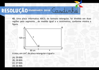 42. Uma placa informativa ABCD, de formato retangular, foi dividida em duas
regiões pelo segmento , de medida igual a x centímetros, conforme mostra a
figura.
A área, em cm², da placa retangular é igual a
(A) 29 000.
(B) 28 800.
(C) 27 000.
(D) 26 400.
RESOLUÇÃO 2016
 