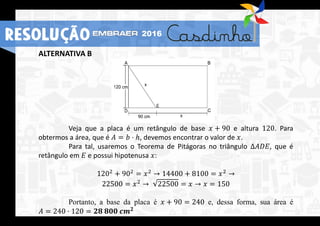 ALTERNATIVA B
Veja que a placa é um retângulo de base 𝑥 + 90 e altura 120. Para
obtermos a área, que é 𝐴 = 𝑏 ⋅ ℎ, devemos encontrar o valor de 𝑥.
Para tal, usaremos o Teorema de Pitágoras no triângulo Δ𝐴𝐷𝐸, que é
retângulo em 𝐸 e possui hipotenusa 𝑥:
1202
+ 902
= 𝑥2
→ 14400 + 8100 = 𝑥2
→
22500 = 𝑥2 → 22500 = 𝑥 → 𝑥 = 150
Portanto, a base da placa é 𝑥 + 90 = 240 e, dessa forma, sua área é
𝐴 = 240 ⋅ 120 = 𝟐𝟖 𝟖𝟎𝟎 𝒄𝒎 𝟐
RESOLUÇÃO 2016
 