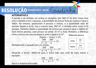 ALTERNATIVA A
A parede a ser pintada, em ambas as situações, tem 360 m² de área. Como essa
área é dividida entre n pessoas, a quantidade de pintura feita por pessoa é igual a
360/n. No entanto, apareceram 4 pessoas a menos, e a quantidade total de
pessoas depois é (n-4), mas a mesma área, 360 m², é dividida entre essas (n-4)
pessoas. Portanto, depois a quantidade de pintura por pessoa é igual a 360/(n-4).
Com menos pessoas, cada pessoa vai pintar 15 m² a mais. Portanto, a diferença
entre a pintura por pessoa depois e antes é igual a 15 m².
𝐷𝑒𝑝𝑜𝑖𝑠 − 𝐴𝑛𝑡𝑒𝑠 = 15
360
𝑛 − 4
−
360
𝑛
= 15
Multiplicando a equação por (-1), temos
−
360
𝑛 − 4
+
360
𝑛
= −15
Passando o termo -360/(n-4) para o outro lado com sinal de mais, temos a
equação:
360
𝑛
=
360
𝑛 − 4
− 15
Que é a resposta procurada.
RESOLUÇÃO 2016
 