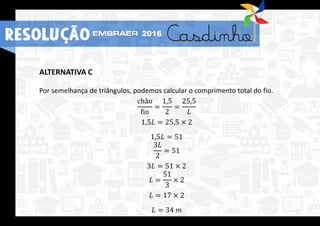 ALTERNATIVA C
Por semelhança de triângulos, podemos calcular o comprimento total do fio.
chão
fio
=
1,5
2
=
25,5
𝐿
1,5𝐿 = 25,5 × 2
1,5𝐿 = 51
3𝐿
2
= 51
3𝐿 = 51 × 2
𝐿 =
51
3
× 2
𝐿 = 17 × 2
𝐿 = 34 𝑚
RESOLUÇÃO 2016
 