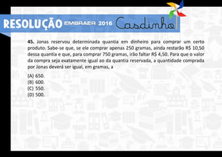 45. Jonas reservou determinada quantia em dinheiro para comprar um certo
produto. Sabe-se que, se ele comprar apenas 250 gramas, ainda restarão R$ 10,50
dessa quantia e que, para comprar 750 gramas, irão faltar R$ 4,50. Para que o valor
da compra seja exatamente igual ao da quantia reservada, a quantidade comprada
por Jonas deverá ser igual, em gramas, a
(A) 650.
(B) 600.
(C) 550.
(D) 500.
RESOLUÇÃO 2016
 