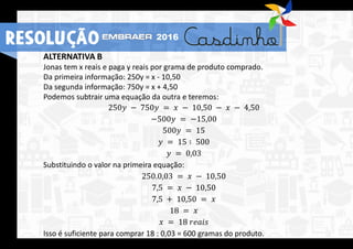 ALTERNATIVA B
Jonas tem x reais e paga y reais por grama de produto comprado.
Da primeira informação: 250y = x - 10,50
Da segunda informação: 750y = x + 4,50
Podemos subtrair uma equação da outra e teremos:
250𝑦 − 750𝑦 = 𝑥 − 10,50 − 𝑥 − 4,50
−500𝑦 = −15,00
500𝑦 = 15
𝑦 = 15 ∶ 500
𝑦 = 0,03
Substituindo o valor na primeira equação:
250.0,03 = 𝑥 − 10,50
7,5 = 𝑥 − 10,50
7,5 + 10,50 = 𝑥
18 = 𝑥
𝑥 = 18 𝑟𝑒𝑎𝑖𝑠
Isso é suficiente para comprar 18 : 0,03 = 600 gramas do produto.
RESOLUÇÃO 2016
 