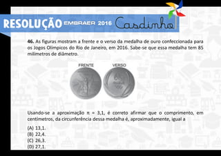 46. As figuras mostram a frente e o verso da medalha de ouro confeccionada para
os Jogos Olímpicos do Rio de Janeiro, em 2016. Sabe-se que essa medalha tem 85
milímetros de diâmetro.
Usando-se a aproximação π = 3,1, é correto afirmar que o comprimento, em
centímetros, da circunferência dessa medalha é, aproximadamente, igual a
(A) 13,1.
(B) 22,4.
(C) 26,3.
(D) 27,1.
RESOLUÇÃO 2016
 