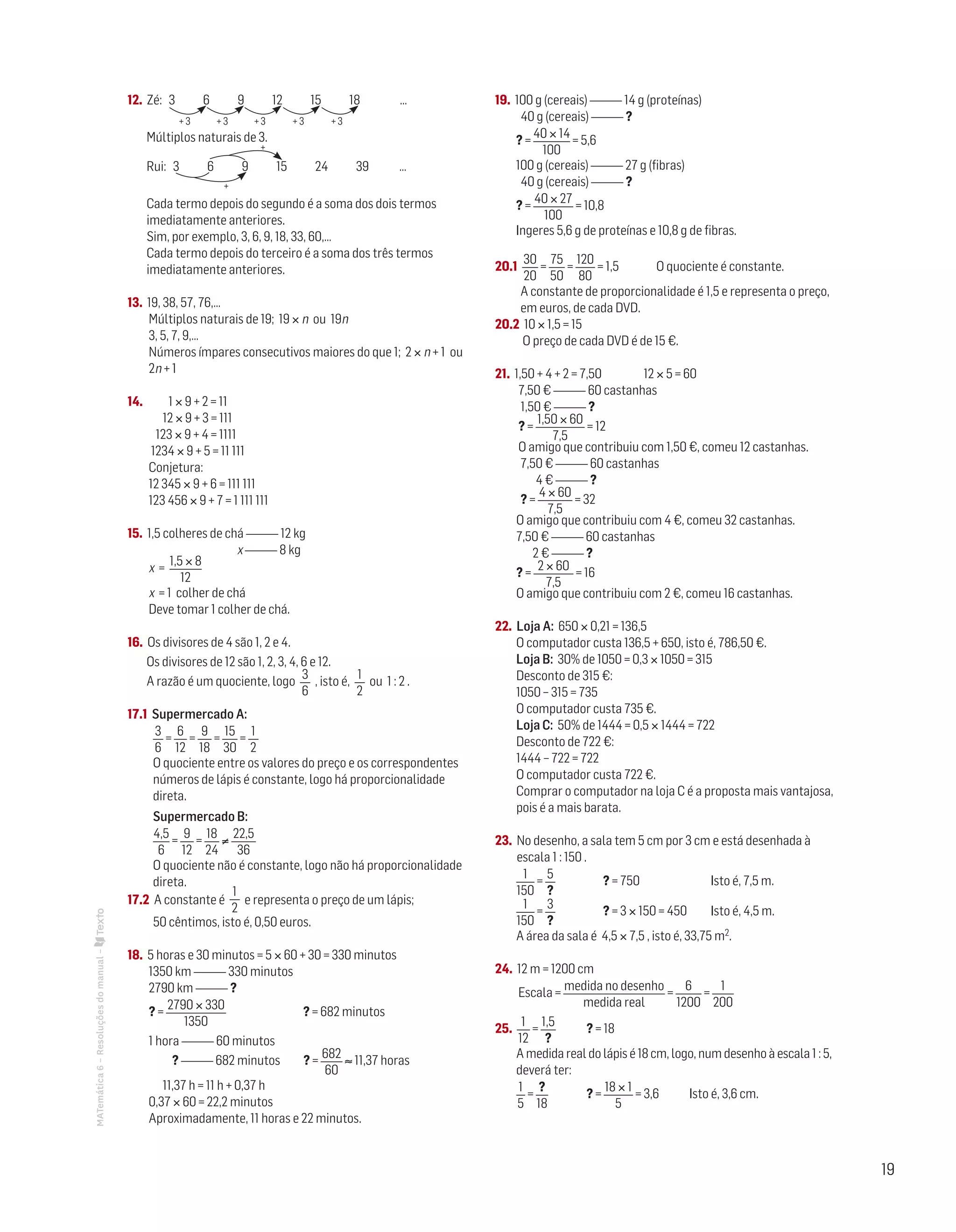 19
MATemática6–Resoluçõesdomanual– 12. Zé: 3 6 9 12 15 18 …
Múltiplos naturais de 3.
Rui: 3 6 9 15 24 39 …
Cada termo depois do segundo é a soma dos dois termos
imediatamente anteriores.
Sim, por exemplo, 3, 6, 9, 18, 33, 60,…
Cada termo depois do terceiro é a soma dos três termos
imediatamente anteriores.
13. 19, 38, 57, 76,…
Múltiplos naturais de 19; 19 × n ou 19n
3, 5, 7, 9,…
Números ímpares consecutivos maiores do que 1; 2 × n + 1 ou
2n + 1
14. 1 × 9 + 2 = 11
12 × 9 + 3 = 111
123 × 9 + 4 = 1111
1234 × 9 + 5 = 11 111
Conjetura:
12 345 × 9 + 6 = 111 111
123 456 × 9 + 7 = 1 111 111
15. 1,5 colheres de chá 12 kg
x 8 kg
x =
1,5 × 8
12
x = 1 colher de chá
Deve tomar 1 colher de chá.
16. Os divisores de 4 são 1, 2 e 4.
Os divisores de 12 são 1, 2, 3, 4, 6 e 12.
A razão é um quociente, logo
3
6
, isto é,
1
2
ou 1 : 2 .
17.1 Supermercado A:
3
6
=
6
12
=
9
18
=
15
30
=
1
2
O quociente entre os valores do preço e os correspondentes
números de lápis é constante, logo há proporcionalidade
direta.
Supermercado B:
4,5
6
=
9
12
=
18
24
≠
22,5
36
O quociente não é constante, logo não há proporcionalidade
direta.
17.2 A constante é
1
2
e representa o preço de um lápis;
50 cêntimos, isto é, 0,50 euros.
18. 5 horas e 30 minutos = 5 × 60 + 30 = 330 minutos
1350 km 330 minutos
2790 km ?
? =
2790 × 330
1350
? = 682 minutos
1 hora 60 minutos
? 682 minutos ? =
682
60
≈ 11,37 horas
11,37 h = 11 h + 0,37 h
0,37 × 60 = 22,2 minutos
Aproximadamente, 11 horas e 22 minutos.
19. 100 g (cereais) 14 g (proteínas)
40 g (cereais) ?
? =
40 × 14
100
= 5,6
100 g (cereais) 27 g (fibras)
40 g (cereais) ?
? =
40 × 27
100
= 10,8
Ingeres 5,6 g de proteínas e 10,8 g de fibras.
20.1
30
20
=
75
50
=
120
80
= 1,5 O quociente é constante.
A constante de proporcionalidade é 1,5 e representa o preço,
em euros, de cada DVD.
20.2 10 × 1,5 = 15
O preço de cada DVD é de 15 €.
21. 1,50 + 4 + 2 = 7,50 12 × 5 = 60
7,50 € 60 castanhas
1,50 € ?
? =
1,50 × 60
7,5
= 12
O amigo que contribuiu com 1,50 €, comeu 12 castanhas.
7,50 € 60 castanhas
4 € ?
? =
4 × 60
7,5
= 32
O amigo que contribuiu com 4 €, comeu 32 castanhas.
7,50 € 60 castanhas
2 € ?
? =
2 × 60
7,5
= 16
O amigo que contribuiu com 2 €, comeu 16 castanhas.
22. Loja A: 650 × 0,21 = 136,5
O computador custa 136,5 + 650, isto é, 786,50 €.
Loja B: 30% de 1050 = 0,3 × 1050 = 315
Desconto de 315 €:
1050 – 315 = 735
O computador custa 735 €.
Loja C: 50% de 1444 = 0,5 × 1444 = 722
Desconto de 722 €:
1444 – 722 = 722
O computador custa 722 €.
Comprar o computador na loja C é a proposta mais vantajosa,
pois é a mais barata.
23. No desenho, a sala tem 5 cm por 3 cm e está desenhada à
escala 1 : 150 .
1
150
=
5
?
	 ? = 750	 Isto é, 7,5 m.
1
150
=
3
?
	 ? = 3 × 150 = 450	 Isto é, 4,5 m.
A área da sala é 4,5 × 7,5 , isto é, 33,75 m2.
24. 12 m = 1200 cm
Escala =
medida no desenho
medida real
=
6
1200
=
1
200
25.
1
12
=
1,5
?
	 ? = 18
A medida real do lápis é 18 cm, logo, num desenho à escala 1 : 5,
deverá ter:
1
5
=
?
18
	 ? =
18 × 1
5
= 3,6 Isto é, 3,6 cm.
+ 3 + 3 + 3 + 3 + 3
+
+
 