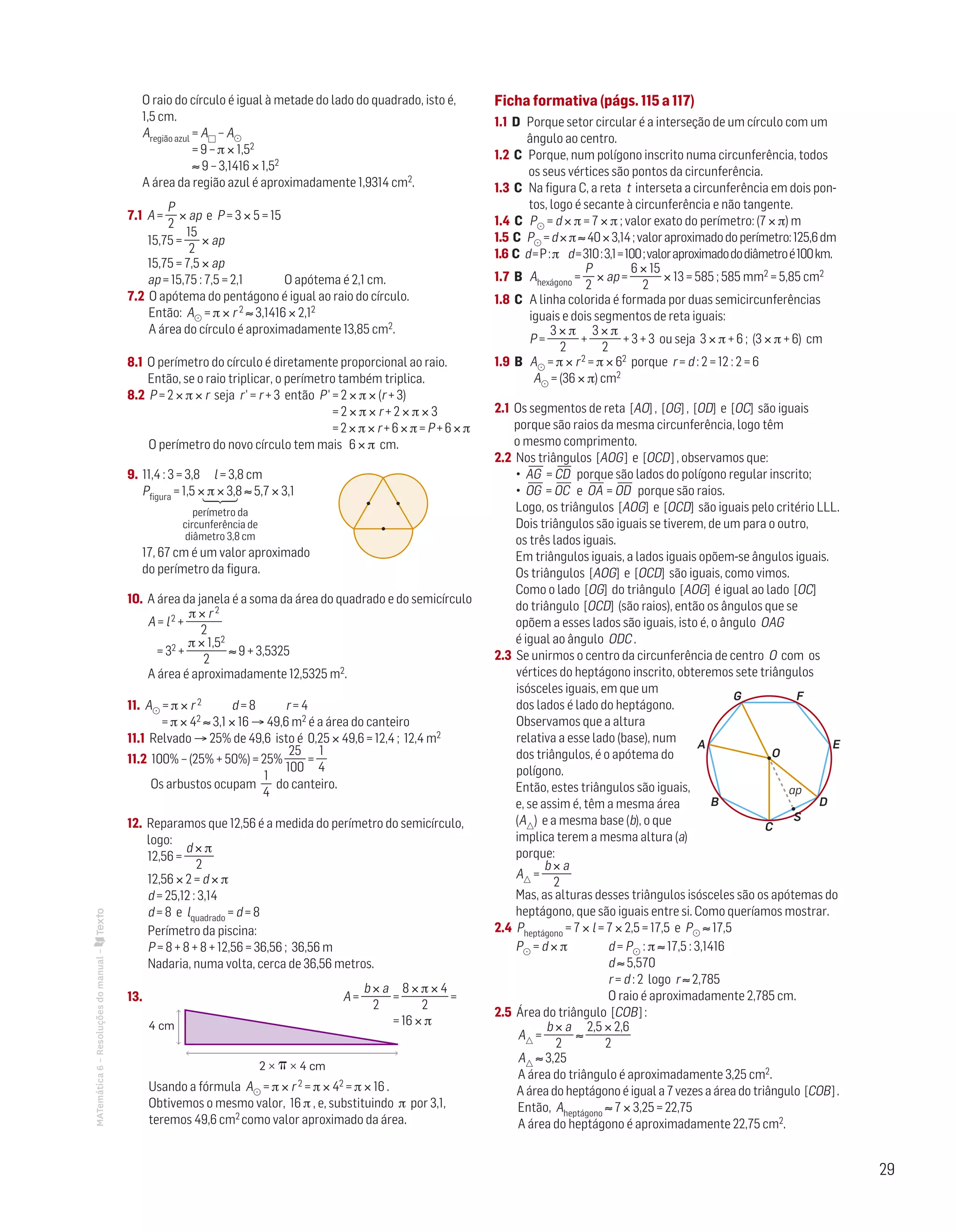 29
MATemática6–Resoluçõesdomanual– O raio do círculo é igual à metade do lado do quadrado, isto é,
1,5 cm.
Aregião azul = A – A
= 9 – π × 1,52
≈ 9 – 3,1416 × 1,52
A área da região azul é aproximadamente 1,9314 cm2.
7.1 A =
P
2
× ap e P = 3 × 5 = 15
15,75 =
15
2
× ap
15,75 = 7,5 × ap
ap = 15,75 : 7,5 = 2,1	 O apótema é 2,1 cm.
7.2 O apótema do pentágono é igual ao raio do círculo.
Então: A = π × r 2 ≈ 3,1416 × 2,12
A área do círculo é aproximadamente 13,85 cm2.
8.1 O perímetro do círculo é diretamente proporcional ao raio.
Então, se o raio triplicar, o perímetro também triplica.
8.2 P = 2 × π × r seja r' = r + 3 então P' = 2 × π × (r + 3)
= 2 × π × r + 2 × π × 3
= 2 × π × r + 6 × π = P + 6 × π
O perímetro do novo círculo tem mais 6 × π cm.
9. 11,4 : 3 = 3,8 l = 3,8 cm		
Mat. 6 – Metas – Volume 1
Dt6_101c — 1.ª prova
06 - 11 - 2013
RCoelho
Pfigura = 1,5 × π × 3,8 ≈ 5,7 × 3,1

perímetro da
circunferência de
diâmetro 3,8 cm
17, 67 cm é um valor aproximado
do perímetro da figura.
10. A área da janela é a soma da área do quadrado e do semicírculo
A = l2 +
π × r 2
2
= 32 +
π × 1,52
2
≈ 9 + 3,5325
A área é aproximadamente 12,5325 m2.
11. A = π × r 2 d = 8 r = 4
= π × 42 ≈ 3,1 × 16 → 49,6 m2 é a área do canteiro
11.1 Relvado → 25% de 49,6 isto é 0,25 × 49,6 = 12,4 ; 12,4 m2
11.2 100% – (25% + 50%) = 25%	
25
100
=
1
4
Os arbustos ocupam
1
4
do canteiro.
12. Reparamos que 12,56 é a medida do perímetro do semicírculo,
logo:
12,56 =
d × π
2
12,56 × 2 = d × π
d = 25,12 : 3,14
d = 8 e lquadrado = d = 8
Perímetro da piscina:
P = 8 + 8 + 8 + 12,56 = 36,56 ; 36,56 m
Nadaria, numa volta, cerca de 36,56 metros.
13. 	 		 		 A =
b × a
2
=
8 × π × 4
2
=
= 16 × π4 cm
2 × ␲ × 4 cm
MAT 6 _ CAP _metas
EE.2011.0004.24.01
DTs_M_c4_15
Usando a fórmula A = π × r 2 = π × 42 = π × 16 .
Obtivemos o mesmo valor, 16 π , e, substituindo π por 3,1,
teremos 49,6 cm2 como valor aproximado da área.
Ficha formativa (págs. 115 a 117)
1.1 D Porque setor circular é a interseção de um círculo com um
ângulo ao centro.
1.2 C Porque, num polígono inscrito numa circunferência, todos
os seus vértices são pontos da circunferência.
1.3 C Na figura C, a reta t interseta a circunferência em dois pon-
tos, logo é secante à circunferência e não tangente.
1.4 C P = d × π = 7 × π ; valor exato do perímetro: (7 × π) m
1.5 C P =d×π≈40×3,14;valoraproximadodoperímetro:125,6dm
1.6 C d=P:π d=310:3,1=100;valoraproximadododiâmetroé100km.
1.7 B Ahexágono =
P
2
× ap =
6 × 15
2
× 13 = 585 ; 585 mm2 = 5,85 cm2
1.8 C A linha colorida é formada por duas semicircunferências
iguais e dois segmentos de reta iguais:
P =
3 × π
2
+
3 × π
2
+ 3 + 3 ou seja 3 × π + 6 ; (3 × π + 6) cm
1.9 B A = π × r2 = π × 62 porque r = d : 2 = 12 : 2 = 6
	 A = (36 × π) cm2
2.1 Os segmentos de reta [AO] , [OG] , [OD] e [OC] são iguais
porque são raios da mesma circunferência, logo têm
o mesmo comprimento.
2.2 Nos triângulos [AOG] e [OCD] , observamos que:
• AG
—
= CD
—
porque são lados do polígono regular inscrito;
• OG
—
= OC
—
e OA
—
= OD
—
porque são raios.
Logo, os triângulos [AOG] e [OCD] são iguais pelo critério LLL.
Dois triângulos são iguais se tiverem, de um para o outro,
os três lados iguais.
Em triângulos iguais, a lados iguais opõem-se ângulos iguais.
Os triângulos [AOG] e [OCD] são iguais, como vimos.
Como o lado [OG] do triângulo [AOG] é igual ao lado [OC]
do triângulo [OCD] (são raios), então os ângulos que se
opõem a esses lados são iguais, isto é, o ângulo OAG
é igual ao ângulo ODC .
2.3 Se unirmos o centro da circunferência de centro O com os
vértices do heptágono inscrito, obteremos sete triângulos
isósceles iguais, em que um
dos lados é lado do heptágono.
Observamos que a altura
relativa a esse lado (base), num
dos triângulos, é o apótema do
polígono.
Então, estes triângulos são iguais,
e, se assim é, têm a mesma área
(A)  e a mesma base (b), o que
implica terem a mesma altura (a)
porque:
A =
b × a
2
			
Mas, as alturas desses triângulos isósceles são os apótemas do
heptágono, que são iguais entre si. Como queríamos mostrar.
2.4 Pheptágono = 7 × l = 7 × 2,5 = 17,5 e P ≈ 17,5
P = d × π 		 d = P : π ≈ 17,5 : 3,1416
		 d ≈ 5,570
		 r = d : 2 logo r ≈ 2,785
		 O raio é aproximadamente 2,785 cm.
2.5 Área do triângulo [COB] :
A =
b × a
2
≈
2,5 × 2,6
2
A ≈ 3,25
A área do triângulo é aproximadamente 3,25 cm2.
A área do heptágono é igual a 7 vezes a área do triângulo [COB] .
Então, Aheptágono ≈ 7 × 3,25 = 22,75
A área do heptágono é aproximadamente 22,75 cm2.
O
FG
EA
DB
C
S
MAT 6 _ CAP _metas
EE.2011.0004.24.01
DTs_M_c4_16
27 set 2014
Paulo Amorim
ap
 