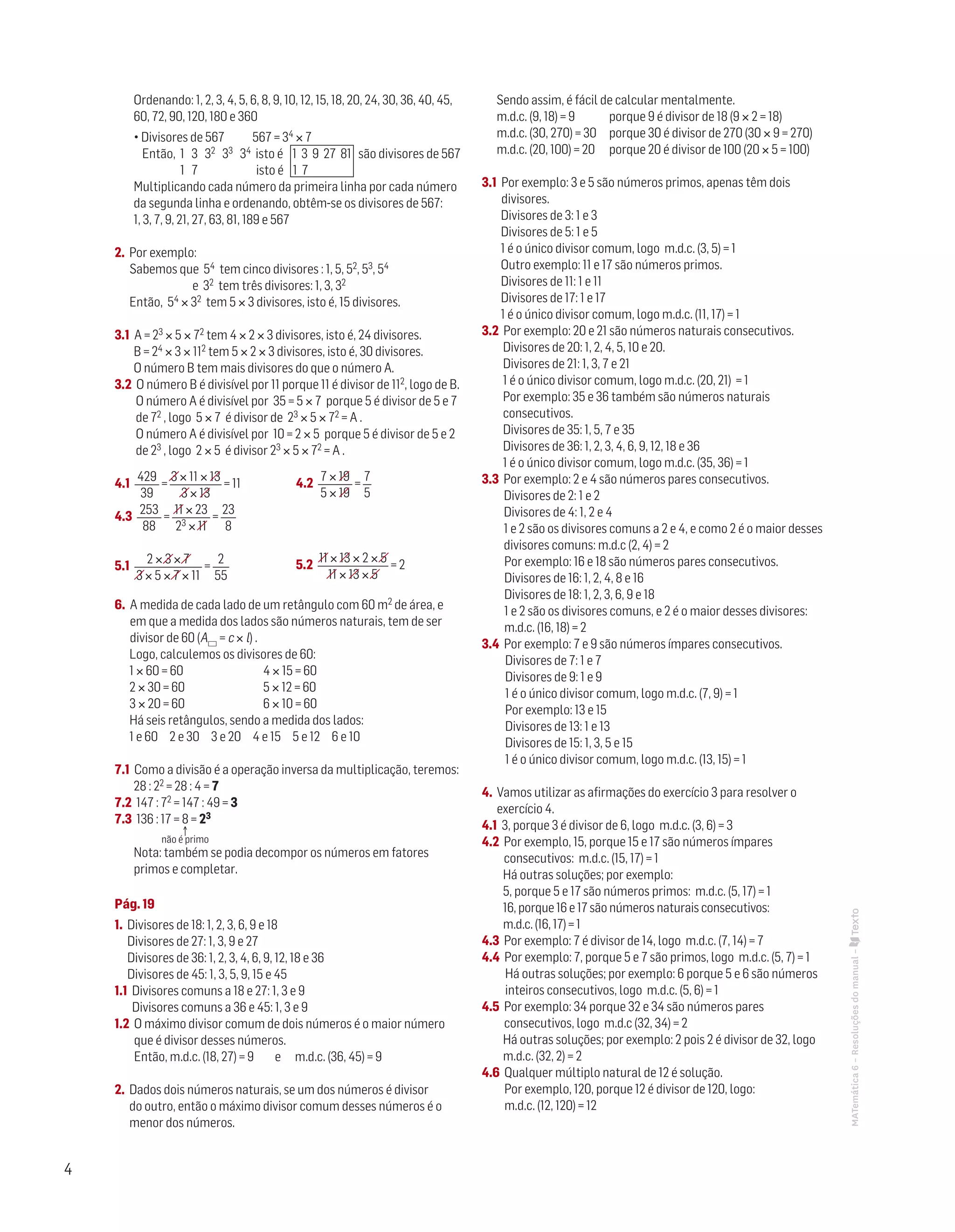 4
Ordenando: 1, 2, 3, 4, 5, 6, 8, 9, 10, 12, 15, 18, 20, 24, 30, 36, 40, 45,
60, 72, 90, 120, 180 e 360
• Divisores de 567 567 = 34 × 7
Então, 1 3 32 33 34 isto é 1 3 9 27 81 são divisores de 567
1 7 isto é 1 7
Multiplicando cada número da primeira linha por cada número
da segunda linha e ordenando, obtêm-se os divisores de 567:
1, 3, 7, 9, 21, 27, 63, 81, 189 e 567
2. Por exemplo:
Sabemos que 54 tem cinco divisores : 1, 5, 52, 53, 54
e 32 tem três divisores: 1, 3, 32
Então, 54 × 32 tem 5 × 3 divisores, isto é, 15 divisores.
3.1 A = 23 × 5 × 72 tem 4 × 2 × 3 divisores, isto é, 24 divisores.
B = 24 × 3 × 112 tem 5 × 2 × 3 divisores, isto é, 30 divisores.
O número B tem mais divisores do que o número A.
3.2 O número B é divisível por 11 porque 11 é divisor de 112, logo de B.
O número A é divisível por 35 = 5 × 7 porque 5 é divisor de 5 e 7
de 72 , logo 5 × 7 é divisor de 23 × 5 × 72 = A .
O número A é divisível por 10 = 2 × 5 porque 5 é divisor de 5 e 2
de 23 , logo 2 × 5 é divisor 23 × 5 × 72 = A .
4.1
429
39
=
3 × 11 × 13
3 × 13
= 11
4.3
253
88
=
11 × 23
23 × 11
=
23
8
5.1
2 × 3 × 7
3 × 5 × 7 × 11
=
2
55
6. A medida de cada lado de um retângulo com 60 m2 de área, e
em que a medida dos lados são números naturais, tem de ser
divisor de 60 (A = c × l) .
Logo, calculemos os divisores de 60:
1 × 60 = 60	 4 × 15 = 60
2 × 30 = 60	 5 × 12 = 60
3 × 20 = 60	 6 × 10 = 60
Há seis retângulos, sendo a medida dos lados:
1 e 60 2 e 30 3 e 20 4 e 15 5 e 12 6 e 10
7.1 Como a divisão é a operação inversa da multiplicação, teremos:
28 : 22 = 28 : 4 = 7
7.2 147 : 72 = 147 : 49 = 3
7.3 136 : 17 = 8 = 23
Nota: também se podia decompor os números em fatores
primos e completar.
Pág. 19
1. Divisores de 18: 1, 2, 3, 6, 9 e 18	
Divisores de 27: 1, 3, 9 e 27	
Divisores de 36: 1, 2, 3, 4, 6, 9, 12, 18 e 36	
Divisores de 45: 1, 3, 5, 9, 15 e 45
1.1 Divisores comuns a 18 e 27: 1, 3 e 9	
Divisores comuns a 36 e 45: 1, 3 e 9
1.2 O máximo divisor comum de dois números é o maior número
que é divisor desses números.
Então, m.d.c. (18, 27) = 9 e m.d.c. (36, 45) = 9
2. Dados dois números naturais, se um dos números é divisor
do outro, então o máximo divisor comum desses números é o
menor dos números.					
Sendo assim, é fácil de calcular mentalmente.
m.d.c. (9, 18) = 9 	 porque 9 é divisor de 18 (9 × 2 = 18)
m.d.c. (30, 270) = 30	 porque 30 é divisor de 270 (30 × 9 = 270)
m.d.c. (20, 100) = 20	 porque 20 é divisor de 100 (20 × 5 = 100)
3.1 Por exemplo: 3 e 5 são números primos, apenas têm dois
divisores.
Divisores de 3: 1 e 3
Divisores de 5: 1 e 5	
1 é o único divisor comum, logo m.d.c. (3, 5) = 1
Outro exemplo: 11 e 17 são números primos.
Divisores de 11: 1 e 11
Divisores de 17: 1 e 17
1 é o único divisor comum, logo m.d.c. (11, 17) = 1
3.2 Por exemplo: 20 e 21 são números naturais consecutivos.
Divisores de 20: 1, 2, 4, 5, 10 e 20.
Divisores de 21: 1, 3, 7 e 21	
1 é o único divisor comum, logo m.d.c. (20, 21) = 1
Por exemplo: 35 e 36 também são números naturais
consecutivos.
Divisores de 35: 1, 5, 7 e 35
Divisores de 36: 1, 2, 3, 4, 6, 9, 12, 18 e 36	
1 é o único divisor comum, logo m.d.c. (35, 36) = 1
3.3 Por exemplo: 2 e 4 são números pares consecutivos.
Divisores de 2: 1 e 2
Divisores de 4: 1, 2 e 4	
1 e 2 são os divisores comuns a 2 e 4, e como 2 é o maior desses
divisores comuns: m.d.c (2, 4) = 2
Por exemplo: 16 e 18 são números pares consecutivos.
Divisores de 16: 1, 2, 4, 8 e 16
Divisores de 18: 1, 2, 3, 6, 9 e 18	
1 e 2 são os divisores comuns, e 2 é o maior desses divisores:
m.d.c. (16, 18) = 2
3.4 Por exemplo: 7 e 9 são números ímpares consecutivos.
Divisores de 7: 1 e 7
Divisores de 9: 1 e 9	
1 é o único divisor comum, logo m.d.c. (7, 9) = 1
Por exemplo: 13 e 15
Divisores de 13: 1 e 13
Divisores de 15: 1, 3, 5 e 15	
1 é o único divisor comum, logo m.d.c. (13, 15) = 1
4. Vamos utilizar as afirmações do exercício 3 para resolver o
exercício 4.
4.1 3, porque 3 é divisor de 6, logo m.d.c. (3, 6) = 3
4.2 Por exemplo, 15, porque 15 e 17 são números ímpares
consecutivos: m.d.c. (15, 17) = 1
Há outras soluções; por exemplo:
5, porque 5 e 17 são números primos: m.d.c. (5, 17) = 1
16, porque 16 e 17 são números naturais consecutivos:
m.d.c. (16, 17) = 1
4.3 Por exemplo: 7 é divisor de 14, logo m.d.c. (7, 14) = 7
4.4 Por exemplo: 7, porque 5 e 7 são primos, logo m.d.c. (5, 7) = 1
Há outras soluções; por exemplo: 6 porque 5 e 6 são números
inteiros consecutivos, logo m.d.c. (5, 6) = 1
4.5 Por exemplo: 34 porque 32 e 34 são números pares
consecutivos, logo m.d.c (32, 34) = 2
Há outras soluções; por exemplo: 2 pois 2 é divisor de 32, logo
m.d.c. (32, 2) = 2
4.6 Qualquer múltiplo natural de 12 é solução.	
Por exemplo, 120, porque 12 é divisor de 120, logo:
m.d.c. (12, 120) = 12
↑
não é primo
4.2
7 × 19
5 × 19
=
7
5
5.2
11 × 13 × 2 × 5
11 × 13 × 5
= 2
MATemática6–Resoluçõesdomanual–
 