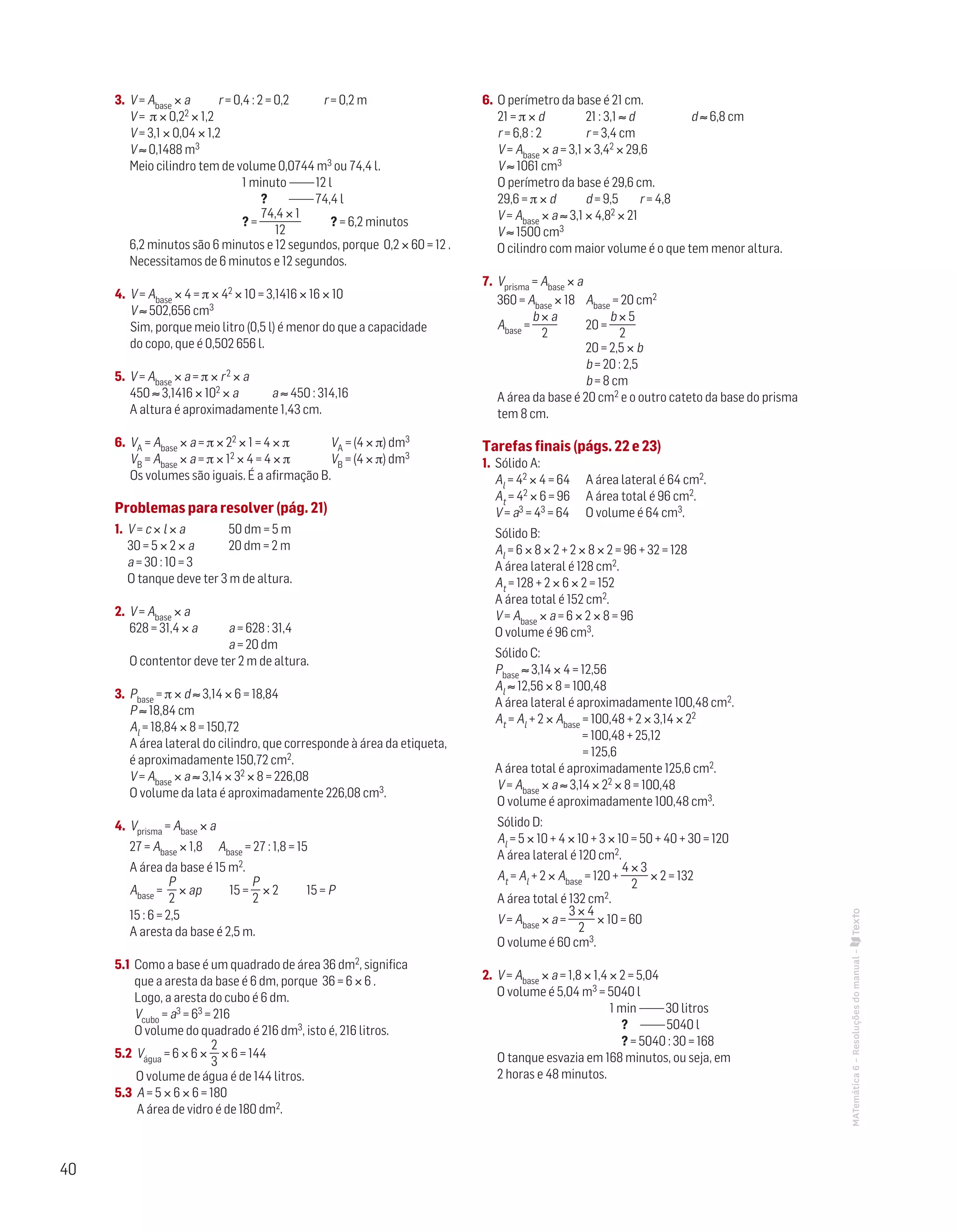 40
MATemática6–Resoluçõesdomanual–
3. V = Abase × a	 r = 0,4 : 2 = 0,2	 r = 0,2 m
V = π × 0,22 × 1,2
V = 3,1 × 0,04 × 1,2
V ≈ 0,1488 m3
Meio cilindro tem de volume 0,0744 m3 ou 74,4 l.
	 1 minuto ———12 l
	 ? ———74,4 l
	 ? =
74,4 × 1
12
	 ? = 6,2 minutos
6,2 minutos são 6 minutos e 12 segundos, porque 0,2 × 60 = 12 .
Necessitamos de 6 minutos e 12 segundos.
4. V = Abase × 4 = π × 42 × 10 = 3,1416 × 16 × 10
V ≈ 502,656 cm3
Sim, porque meio litro (0,5 l) é menor do que a capacidade
do copo, que é 0,502 656 l.
5. V = Abase × a = π × r2 × a
450 ≈ 3,1416 × 102 × a	 a ≈ 450 : 314,16
A altura é aproximadamente 1,43 cm.
6. VA = Abase × a = π × 22 × 1 = 4 × π		 VA = (4 × π) dm3
VB = Abase × a = π × 12 × 4 = 4 × π		 VB = (4 × π) dm3
Os volumes são iguais. É a afirmação B.
Problemas para resolver (pág. 21)
1. V = c × l × a		 50 dm = 5 m
30 = 5 × 2 × a		 20 dm = 2 m
a = 30 : 10 = 3
O tanque deve ter 3 m de altura.
2. V = Abase × a
628 = 31,4 × a		 a = 628 : 31,4
			 a = 20 dm
O contentor deve ter 2 m de altura.
3. Pbase = π × d ≈ 3,14 × 6 = 18,84
P ≈ 18,84 cm
Al = 18,84 × 8 = 150,72
A área lateral do cilindro, que corresponde à área da etiqueta,
é aproximadamente 150,72 cm2.
V = Abase × a ≈ 3,14 × 32 × 8 = 226,08
O volume da lata é aproximadamente 226,08 cm3.
4. Vprisma = Abase × a
27 = Abase × 1,8	 Abase = 27 : 1,8 = 15
A área da base é 15 m2.
Abase =
P
2
× ap 15 =
P
2
× 2 15 = P
15 : 6 = 2,5	
A aresta da base é 2,5 m.
5.1 Como a base é um quadrado de área 36 dm2, significa
que a aresta da base é 6 dm, porque 36 = 6 × 6 .
Logo, a aresta do cubo é 6 dm.
Vcubo = a3 = 63 = 216
O volume do quadrado é 216 dm3, isto é, 216 litros.
5.2 Vágua = 6 × 6 ×
2
3
× 6 = 144
O volume de água é de 144 litros.
5.3 A = 5 × 6 × 6 = 180
A área de vidro é de 180 dm2.
6. O perímetro da base é 21 cm.
21 = π × d	 21 : 3,1 ≈ d 		 d ≈ 6,8 cm
r = 6,8 : 2	 r = 3,4 cm
V = Abase × a = 3,1 × 3,42 × 29,6
V ≈ 1061 cm3
O perímetro da base é 29,6 cm.
29,6 = π × d	 d = 9,5	 r = 4,8
V = Abase × a ≈ 3,1 × 4,82 × 21
V ≈ 1500 cm3
O cilindro com maior volume é o que tem menor altura.
7. Vprisma = Abase × a
360 = Abase × 18	 Abase = 20 cm2
Abase =
b × a
2
	 20 =
b × 5
2
		 20 = 2,5 × b
		 b = 20 : 2,5
		 b = 8 cm
A área da base é 20 cm2 e o outro cateto da base do prisma
tem 8 cm.
Tarefas finais (págs. 22 e 23)
1. Sólido A:
Al = 42 × 4 = 64	 A área lateral é 64 cm2.
At = 42 × 6 = 96	 A área total é 96 cm2.
V = a3 = 43 = 64	 O volume é 64 cm3.
Sólido B:
Al = 6 × 8 × 2 + 2 × 8 × 2 = 96 + 32 = 128
A área lateral é 128 cm2.
At = 128 + 2 × 6 × 2 = 152
A área total é 152 cm2.
V = Abase × a = 6 × 2 × 8 = 96
O volume é 96 cm3.
Sólido C:
Pbase ≈ 3,14 × 4 = 12,56	
Al ≈ 12,56 × 8 = 100,48
A área lateral é aproximadamente 100,48 cm2.
At = Al + 2 × Abase = 100,48 + 2 × 3,14 × 22
= 100,48 + 25,12
= 125,6
A área total é aproximadamente 125,6 cm2.
V = Abase × a ≈ 3,14 × 22 × 8 = 100,48
O volume é aproximadamente 100,48 cm3.
Sólido D:
Al = 5 × 10 + 4 × 10 + 3 × 10 = 50 + 40 + 30 = 120
A área lateral é 120 cm2.
At = Al + 2 × Abase = 120 +
4 × 3
2
× 2 = 132
A área total é 132 cm2.
V = Abase × a =
3 × 4
2
× 10 = 60
O volume é 60 cm3.
2. V = Abase × a = 1,8 × 1,4 × 2 = 5,04
O volume é 5,04 m3 = 5040 l
	 1 min ———30 litros
	 ? ———5040 l
	 ? = 5040 : 30 = 168
O tanque esvazia em 168 minutos, ou seja, em
2 horas e 48 minutos.
 