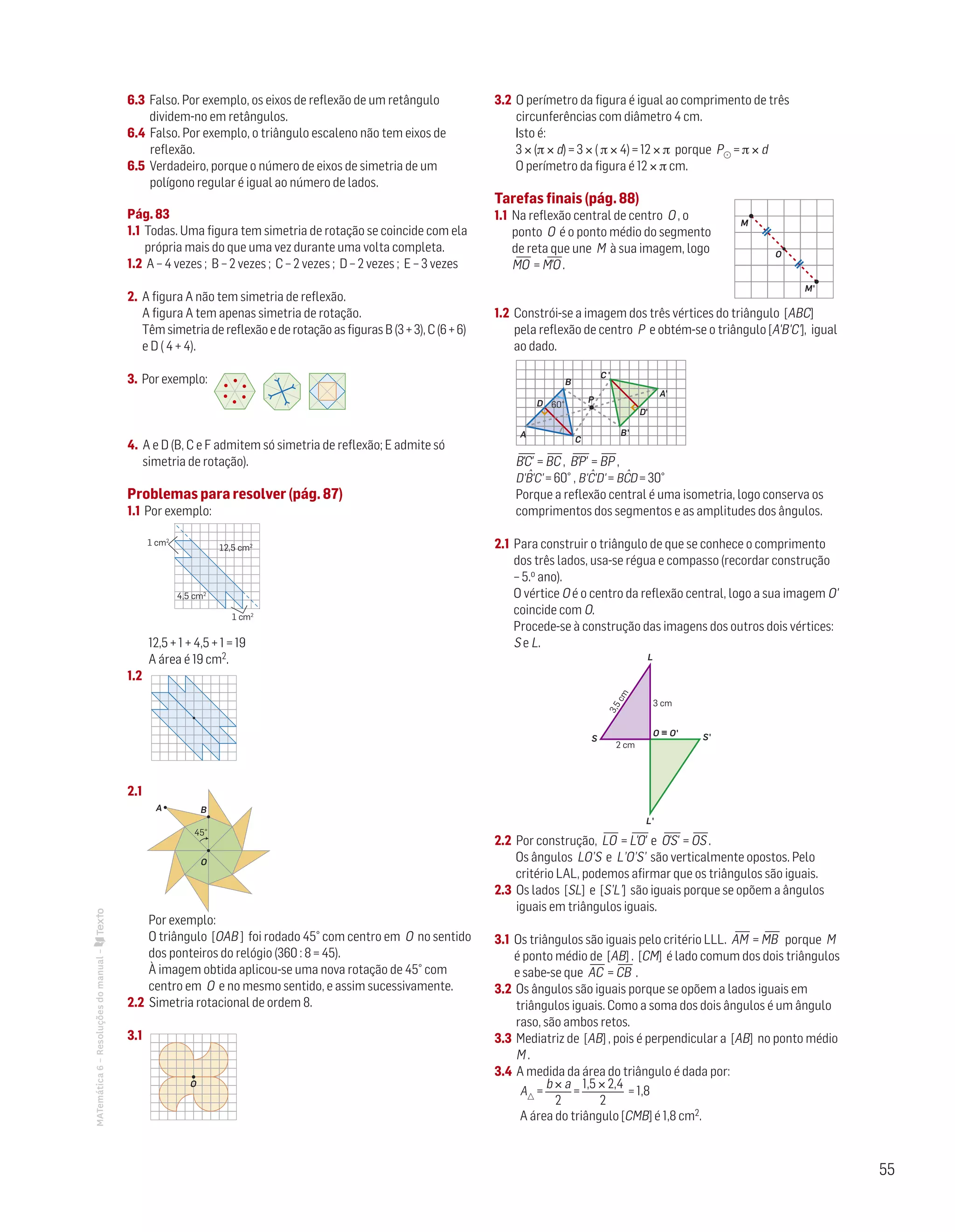 55
MATemática6–Resoluçõesdomanual– 6.3 Falso. Por exemplo, os eixos de reflexão de um retângulo
dividem-no em retângulos.
6.4 Falso. Por exemplo, o triângulo escaleno não tem eixos de
reflexão.
6.5 Verdadeiro, porque o número de eixos de simetria de um
polígono regular é igual ao número de lados.
Pág. 83
1.1 Todas. Uma figura tem simetria de rotação se coincide com ela
própria mais do que uma vez durante uma volta completa.
1.2 A – 4 vezes ; B – 2 vezes ; C – 2 vezes ; D – 2 vezes ; E – 3 vezes
2. A figura A não tem simetria de reflexão.
A figura A tem apenas simetria de rotação.
Têm simetria de reflexão e de rotação as figuras B (3 + 3), C (6 + 6)
e D ( 4 + 4).
3. Por exemplo:
Matemática 6º ano
TEEE112C06MA00101
DT164
2 prova · 05 Novembro 2010
Luis Almeida
4. A e D (B, C e F admitem só simetria de reflexão; E admite só
simetria de rotação).
Problemas para resolver (pág. 87)
1.1 Por exemplo:
Matemática 6º ano
TEEE112C06MA00101
DT190
2 prova · 5 Novembro 2010
Luis Almeida
1 cm2
4,5 cm2
1 cm2
12,5 cm2
12,5 + 1 + 4,5 + 1 = 19
A área é 19 cm2.
1.2
Matemática 6º ano
TEEE112C06MA00101
DT191
2 prova · 5 Novembro 2010
Luis Almeida
2.1
Matemática 6º ano
TEEE112C06MA00101
DT192
2 prova · 5 Novembro 2010
Luis Almeida
BA
O
45°
Por exemplo:
O triângulo [OAB ] foi rodado 45° com centro em O no sentido
dos ponteiros do relógio (360 : 8 = 45).
À imagem obtida aplicou-se uma nova rotação de 45° com
centro em O e no mesmo sentido, e assim sucessivamente.
2.2 Simetria rotacional de ordem 8.
3.1
O
3.2 O perímetro da figura é igual ao comprimento de três
circunferências com diâmetro 4 cm.
Isto é:
3 × (p × d) = 3 × ( p × 4) = 12 × p porque P = p × d
O perímetro da figura é 12 × p cm.
Tarefas finais (pág. 88)
1.1 Na reflexão central de centro O , o
ponto O é o ponto médio do segmento
de reta que une M à sua imagem, logo
MO
—
= M'O
—
.
O
M'
M
Mat. 6 – Metas – Volume 2
dt8s_m6_407 — 2.ª prova
20 - 03 - 2014
RCoelho
1.2 Constrói-se a imagem dos três vértices do triângulo [ABC]
pela reflexão de centro P e obtém-se o triângulo [A'B'C'], igual
ao dado.
P
B
B'
C
C '
A
A'
D'
D 60°
Mat. 6 – Metas – Volume 2
dt8s_m6_408 — 2.ª prova
20 - 03 - 2014
RCoelho
B'C
—
' = BC
—
, B'P
—
' = BP
—
,
D'Bˆ'C' = 60° , B'Cˆ'D' = BCˆD = 30°
Porque a reflexão central é uma isometria, logo conserva os
comprimentos dos segmentos e as amplitudes dos ângulos.
2.1 Para construir o triângulo de que se conhece o comprimento
dos três lados, usa-se régua e compasso (recordar construção
– 5.o ano).
O vértice O é o centro da reflexão central, logo a sua imagem O'
coincide com O.
Procede-se à construção das imagens dos outros dois vértices:
S e L.
S'
L'
L
S
3,5cm
2 cm
3 cm
O ϵ O'
Mat. 6 – Metas – Volume 2
dt8s_m6_409 — 2.ª prova
20 - 03 - 2014
RCoelho
2.2 Por construção, LO
—
= L'O
—
' e O'S
—
' = OS
—
.
Os ângulos LO’S e L’O’S’ são verticalmente opostos. Pelo
critério LAL, podemos afirmar que os triângulos são iguais.
2.3 Os lados [SL] e [S’L’] são iguais porque se opõem a ângulos
iguais em triângulos iguais.
3.1 Os triângulos são iguais pelo critério LLL. AM
—
= MB
—
porque M
é ponto médio de [AB] . [CM] é lado comum dos dois triângulos
e sabe-se que AC
—
= CB
—
.
3.2 Os ângulos são iguais porque se opõem a lados iguais em
triângulos iguais. Como a soma dos dois ângulos é um ângulo
raso, são ambos retos.
3.3 Mediatriz de [AB] , pois é perpendicular a [AB] no ponto médio
M .
3.4 A medida da área do triângulo é dada por:
A =
b × a
2
=
1,5 × 2,4
2
= 1,8
A área do triângulo [CMB] é 1,8 cm2.
 