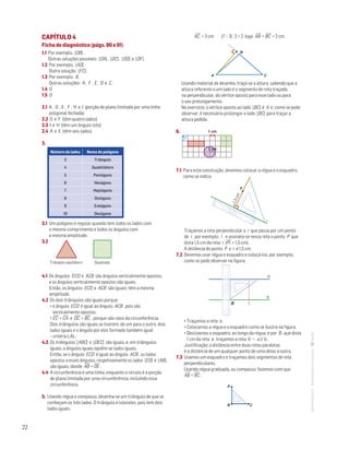 22
MATemática6–Resoluçõesdomanual–
CAPÍTULO 4
Ficha de diagnóstico (págs. 90 e 91)
1.1 Por exemplo, [OB] .
Outras soluções possíveis: [OA] , [OC] , [OD] e [OF] .
1.2 Por exemplo, [AD] .
Outra solução: [FC] .
1.3 Por exemplo, B .
Outras soluções: A , F , E , D e C .
1.4 G
1.5 O
2.1 A , D , E , F , H e I (porção de plano limitada por uma linha
poligonal fechada)
2.2 D e F (têm quatro lados)
2.3 I e H (têm um ângulo reto)
2.4 A e E (têm seis lados)
3. 
Número de lados Nome do polígono
3 Triângulo
4 Quadrilátero
5 Pentágono
6 Hexágono
7 Heptágono
8 Octógono
9 Eneágono
10 Decágono
3.1 Um polígono é regular quando tem todos os lados com
o mesmo comprimento e todos os ângulos com
a mesma amplitude.
3.2 
Mat. 6 – Metas – Volume 1
DT4_Mat6_015a — 1.ª prova
31 - 10 - 2013
RCoelho
QuadradoTriângulo equilátero
Mat. 6 – Metas – Volume 1
DT4_Mat6_015a — 1.ª prova
31 - 10 - 2013
RCoelho
4.1 Os ângulos ECD e ACB são ângulos verticalmente opostos,
e os ângulos verticalmente opostos são iguais.
Então, os ângulos ECD e ACB são iguais; têm a mesma
amplitude.
4.2 Os dois triângulos são iguais porque:
• o ângulo ECD é igual ao ângulo ACB , pois são
verticalmente opostos;
• EC
—
= CA
—
e DC
—
= BC
—
, porque são raios da circunferência.
Dois triângulos são iguais se tiverem, de um para o outro, dois
lados iguais e o ângulo por eles formado também igual
– critério LAL.
4.3 Os triângulos [ABC] e [DEC] são iguais, e, em triângulos
iguais, a ângulos iguais opoêm-se lados iguais.
Então, se o ângulo ECD é igual ao ângulo ACB , os lados
opostos a esses ângulos, respetivamente os lados [ED] e [AB] ,
são iguais, donde AB
—
= DE
—
.
4.4 A circunferência é uma linha, enquanto o círculo é a porção
de plano limitada por uma circunferência, incluindo essa
circunferência.
5. Usando régua e compasso, desenha-se um triângulo de que se
conheçam os três lados. O triângulo é isósceles, pois tem dois
lados iguais.
AC
—
= 3 cm (7 – 3) : 2 = 2 logo AB
—
= BC
—
= 2 cm
B
A C
Mat. 6 – Metas – Volume 1
DT4_Mat6_015 — 2.ª prova
10 - 02 - 2014
RCoelho
Usando material de desenho, traça-se a altura, sabendo que a
altura referente a um lado é o segmento de reta traçado,
na perpendicular, do vértice oposto para esse lado ou para
o seu prolongamento.
No exercício, o vértice oposto ao lado [BC] é A e, como se pode
observar, é necessário prolongar o lado [BC] para traçar a
altura pedida.
6.  1 cm
1 cm
Mat. 6 – Metas – Volume 1
DT4_Mat6_018 — 2.ª prova
10 - 02 - 2014
RCoelho
7.1 Para esta construção, devemos colocar a régua e o esquadro,
como se indica.
P
I
1,5cm
r
MAT 6 _ CAP _metas
EE.2011.0004.24.01
DTs_M_c4_1
30 set 2014
Paulo Amorim
Traçamos a reta perpendicular a r que passa por um ponto
de r , por exemplo, I , e assinala-se nessa reta o ponto P que
dista 1,5 cm da reta r (PI
—
= 1,5 cm).
A distância do ponto P a r é 1,5 cm.
7.2 Devemos usar régua e esquadro e colocá-los, por exemplo,
como se pode observar na figura.
a
b
B
MAT 6 _ CAP _metas
EE.2011.0004.24.01
DTs_M_c4_2
30 set 2014
Paulo Amorim
• Traçamos a reta a .
• Colocamos a régua e o esquadro como se ilustra na figura.
• Deslizamos o esquadro, ao longo da régua, e por B , que dista
1 cm da reta a , traçamos a reta b — a // b .
Justificação: a distância entre duas retas paralelas
é a distância de um qualquer ponto de uma delas à outra.
7.3 Usamos um esquadro e traçamos dois segmentos de reta
perpendiculares.
Usando régua graduada, ou compasso, fazemos com que	
AB
—
= BC
—
.
01234567891011121314151617181920
CB
A
MAT 6 _ CAP _metas
EE.2011.0004.24.01
 