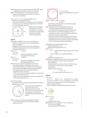 24
MATemática6–Resoluçõesdomanual–
4.2 N é ponto exterior à circunferência porque ON
—
 OM
—
, sendo
o segmento de reta [OM] um raio da circunferência.
4.3 A reta MN é tangente à circunferência de centro O ,
porque é perpendicular ao raio no ponto M , onde este
encontra a circunferência.
5. P = 12 cm 12 : 4 = 3 , o lado do quadrado é 3 cm.
Desenha-se o quadrado de lado 3 cm.
O centro da circunferência coincide com o centro do quadrado
circunscrito a essa circunferência. Determina-se O e desenha-
-se a circunferência de raio 1,5 cm.
O
ap
Mat. 6 – Metas – Volume 1
DT4_Mat6_046 — 2.ª prova
10 - 02 - 2014
RCoelho
3 cm
Observamos que o apótema
do quadrado circunscrito à
circunferência e o raio dessa
circunferência são segmentos
congruentes, logo têm
o mesmo comprimento.
Pág. 97
1.1 O polígono [ABCDE] está inscrito na circunferência
de centro O porque todos os seus vértices são pontos
dessa circunferência.
O polígono [FGHIJ] está circunscrito à circunferência
de centro O porque todos os seus lados são tangentes à
circunferência de centro O .
1.2 P = 5 × l	 l ≈ 3,51 cm
P ≈ 5 × 3,51
P ≈ 17,55	O perímetro do polígono inscrito é
aproximadamente 17,55 cm.
1.3 P = 5 × l	 l ≈ 4,39 cm
P ≈ 5 × 4,39
P ≈ 21,95	O perímetro do polígono circunscrito é
aproximadamente 21,95 cm.
1.4 Sabemos que o perímetro do polígono inscrito numa
circunferência pode ser considerado como um valor
aproximado por defeito do comprimento da circunferência
e que o perímetro do polígono regular circunscrito pode ser
uma aproximação por excesso do comprimento da
circunferência. Então, neste caso:
• 17,55 cm é um valor aproximado, por defeito, do comprimento
da circunferência de centro O .
• 21,95 cm é um valor aproximado, por excesso, do comprimento
da circunferência de centro O .
2. Um desenho ajuda.
	Se o apótema é 2,8 cm, o lado do quadrado inscrito é o dobro do
apótema, isto é, 5,6 cm.
	
2,8
cm
MAT 6 _ CAP _metas
EE.2011.0004.24.01
DTs_M_c4_4
30 set 2014
Paulo Amorim
	Então, o perímetro do quadrado é
(4 × 5,6) cm, isto é, 22,4 cm.
			Podemos considerar este valor
(22,4 cm) como um valor aproximado,
por defeito, do comprimento da
circunferência onde o quadrado está
inscrito.
3.1 Se o raio é 4 cm, o apótema do quadrado circunscrito
à circunferência é igual ao raio, e o lado do quadrado
o dobro, isto é, 8 cm.
	 4 cm
MAT 6 _ CAP _metas
EE.2011.0004.24.01
DTs_M_c4_5
30 set 2014
Paulo Amorim
	 P = 4 l = 4 × 8 = 32
		O perímetro do quadrado circunscrito é
32 cm.
3.2 Se l ≈ 5,66 cm então P ≈ 4 × 5,66
P ≈ 22,64
O perímetro do quadrado inscrito na circunferência dada
é aproximadamente 22,64 cm.
3.3 • Verdadeiro. O perímetro do polígono inscrito é um
valor aproximado por defeito do comprimento da
circunferência onde o polígono está inscrito, logo menor.
• Falso. 22,64 cm é o perímetro do polígono inscrito na
circunferência, logo é um valor aproximado por defeito do
perímetro do círculo, e não por excesso.
• Verdadeiro. O quádruplo do diâmetro é igual ao perímetro
do quadrado circunscrito à circunferência, que é um valor
aproximado por excesso do perímetro. Então, o perímetro do
círculo é menor do que o quádruplo do diâmetro.
4.1 O apótema do quadrado é igual ao raio r .
O lado do quadrado é 2r ou d .
O perímetro do quadrado é 8r ou 4d .
4.2 P = 6 × l
=6×r →porqueoladodohexágonoregularinscritoéigual
aoraio
= 6 ×
d
2
→ porque o raio é metade do diâmetro
= 3d
O perímetro do hexágono é 3d .
4.3 Na figura, o hexágono regular está inscrito na circunferência,
logo o seu perímetro é menor do que o comprimento
da circunferência.
O quadrado está circunscrito à mesma circunferência, logo
o seu perímetro é maior do que o comprimento da
circunferência.
Podemos, então, afirmar que:
P  P  P
3d  comprimento da circunferência  4d
Pág. 99
1. P = d × π
Se d = 7 m	 então P = 7 × π 	 O perímetro é 7 × π metros.
Se d =(3 × 7) m	então P = 21 × π 	 O perímetro é 21 × π metros.
Sabemos que os perímetros dos círculos são diretamente
proporcionais aos diâmetros.
Então, se o diâmetro triplica também o perímetro triplica.
2. 
Matemática 5º ano
TEEE102C05MA00101
dt6_095c
2prova · 26 Outubro 2009
Luis Almeida
3 cm
O
2.1 P = 2 × π × r
= 2 × π × 3
= 6 × π
O valor exato é (6 × π) cm.
2.2 Substitui-se π por 3,1416 em P = 6 × π e obtém-se:
P ≈ 6 × 3,1416 = 18,8496
Um valor aproximado é 18,8496 cm.
 