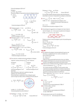 26
MATemática6–Resoluçõesdomanual–
A área do heptágono é 504 mm2.
Octógono:
l8 = 8 mm ; ap8 ≈ 10 mm
A área do octógono é equivalente à área do retângulo da figura:
A = b × a			
	 ≈ 32 × 10
	 = 320	 	
a
MAT 6 _ CAP _metas
EE.2011.0004.24.01
DTs_M_c4_7
30 set 2014
Paulo Amorim
l l l l
	 b = 4 × l a = ap ≈ 10 mm
	 = 4 × 8 l = 8 mm
	 = 32
A área do octógono é 320 mm2.
2.1 Hexágono regular: l = 1 cm ap = 0,87 cm
A =
1 × 0,87
2
= 0,435 ou Ahexágono =
P
2
× ap
					 =
6
2
× 0,87 = 2,61
Ahexágono = 6 × 0,435 = 2,61
A área do hexágono é 2,61 cm2.
2.2 Decágono regular: l = 1 dm ap = 1,54 dm
A =
1 × 1,54
2
= 0,77 ou Adecágono =
P
2
× ap
					 =
10
2
× 1,54 = 7,7
Adecágono = 10 × 0,77 = 7,7
A área do decágono é 7,7 dm2.
2.3 Eneágono regular: l = 2 cm ap = 3,748 cm
A =
2 × 3,748
2
= 3,748 ou Aeneágono =
P
2
× ap
					 =
18
2
× 3,748 = 33,732
Aeneágono = 9 × 3,748 = 33,732
A área do eneágono é 33,732 cm2.
3. Para calcular a medida da área do pentágono e triângulo
regulares, usamos a fórmula A =
P
2
× ap , e obtemos:
Pentágono: 	 Triângulo:
l = 2 cm	 l = 3 cm
ap = 1,4 cm		 ap = 2 cm
A =
P
2
× ap =
5 × 2
2
× 1,4 = 7	 A =
P
2
× ap =
3 × 3
2
× 2 = 9
A área do pentágono é 7 cm2.	 A área do triângulo é 9 cm2.
Quadrado:
Não conhecemos o lado nem o apótema, logo não
podemos usar a fórmula anterior.
Vamos decompor o quadrado em dois triângulos iguais
(como na figura ao lado), sendo a medida da área de cada um:
A =
b × a
2
=
4,6 × 2,3
2
= 5,29
C
4,6 cm
2,3 cm
MAT 6 _ CAP _metas
EE.2011.0004.24.01
DTs_M_c4_8
30 set 2014
Paulo Amorim
e então A = 2 × 5,29 = 10,58
A área do quadrado inscrito é 10,58 cm2.
4. Heptágono: l7 = 12 mm ap7 = 12 mm
A =
P
2
× ap =
7 × 12
2
× 12 = 504 A área é 504 mm2.
Octógono: l8 = 8 mm ap = 10 mm
A =
P
2
× ap =
8 × 8
2
× 10 = 320 A área é 320 mm2.
Os resultados obtidos são iguais porque cada paralelogramo
desenhado no exercício 1 é equivalente ao polígono considerado.
5. Se Aoctógono =
P
2
× ap então A : ap =
P
2
, isto é:
45,88 : 3,7 = 12,4 — semiperímetro do octógono, isto é,
comprimento de quatro lados iguais do
octógono.
12,4 : 4 = 3,1
O comprimento do lado do octógono é 3,1 dm.
6. O paralelogramo equivalente ao hexágono tem base tripla do
lado do hexágono,
P
2
, e altura igual ao apótema do hexágono.
Então: b = 3 × 3 = 9 e a = ap = 2,6 cm
9 cm
2,6 cm
Mat. 6 – Metas – Volume 1
DT4_Mat6_066 — 2.ª prova
10 - 02 - 2014
RCoelho
Podemos calcular a área do hexágono a partir do paralelogramo
equivalente:
Ahexágono = 9 × 2,6 = 23,4
ou usando a fórmula:
Ahexágono =
P
2
× ap =
6 × 3
2
× 2,6 = 23,4
A área do hexágono é 23,4 cm2.
Pág. 105
1.1 Se o apótema do polígono é aproximadamente igual ao raio
do círculo, e o apótema tem 2 cm, temos, tomando 2 cm
para comprimento do raio:
A = π × r 2 = π × 4
A ≈ 12,56 cm2
12,56 é um valor aproximado da área do círculo, por defeito.
1.2 O polígono de 30 lados tem uma área mais próxima da área do
círculo e o seu apótema mais próximo do raio do círculo.
1.3 Sabemos que a medida da área de um polígono regular inscrito
numa circunferência é: Apolígono =
P
2
× ap
Se o número de lados do polígono é muito grande, então
o perímetro do polígono aproxima-se muito do comprimento
da circunferência onde está inscrito e o apótema do polígono
aproxima-se muito do raio dessa circunferência.
Então, substituindo P por 2 × π × r e ap por r na fórmula
Apolígono =
P
2
× ap , obtemos:
A =
2 × π × r
2
× r = π × r 2
2.1 r = 1,5 m
A = π × r 2 = π × 1,52
A ≈ 3,14 × 1,52
A área do círculo é aproximadamente 7,065 m2,
2.2 d = 0,4 dm então r = 0,2 dm
A = π × r 2 = π × 0,22
A ≈ 3,14 × 0,22
A área do círculo é aproximadamente 0,1256 dm2 ,
ou seja, 0,001 256 m2.
3. Área da praça circular com 24 m de diâmetro:
r = d : 2 = 24 : 2 = 12 O raio da praça tem 12 metros.
 