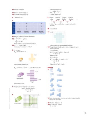 33
MATemática6–Resoluçõesdomanual– 1.2 É prisma triângular.
2.1 8 faces e 12 vértices; (B) e (C).
2.2 16 arestas e 9 faces; (B) e (D).
3. A expressão é P + 1 .
4. 
V 9 6 4 8
F 9 6 4 8
A 16 10 6 14
N
Pirâmide
octogonal
Pirâmide
pentagonal
Pirâmide
triangular
Pirâmide
heptagonal
5.1 9 faces e 21 arestas. É prisma heptagonal.
5.2 A =
Perímetro
2
× apótema
	 =
14
2
× 2,1 = 14,7
	 A área da base é aproximadamente 14,7 cm2.
5.3 Aface lateral = c × l = 5 × 2
A área de uma face lateral é 10 cm2.
6. Por exemplo:
Atotal = 6 × 22 = 6 × 4 = 24		
cubo
paralelepípedo
MAT 6 _ CAP _metas
EE.2011.0004.24.01
DTs_M_c5_2
30 set 2014
Paulo Amorim
4 cm
2 cm
3 cm
2 cm
A área total do cubo é 24 cm2.
Atotal = 4 × 2 × 2 + 3 × 2 × 2 + 4 × 3 × 2 = 16 + 12 + 24 = 52cubo
paralelepípedo
MAT 6 _ CAP _metas
EE.2011.0004.24.01
DTs_M_c5_2
30 set 2014
Paulo Amorim
4 cm
2 cm
3 cm
2 cm
A área total é 52 cm2.
7. Não, porque pela relação de Euler, tem-se:
Faces + Vértices = Arestas + 2
10 + 15 ≠ 20 + 2
25 ≠ 22
8. 		
prisma triangular
1 cm
As bases são triângulos:
Abase =
b × a
2
=
3 × 4
2
= 6
A área da base é 6 cm2.
9. 1.a figura 2.a figura 3.a figura 4.a figura
1 cubo 3 cubos 6 cubos 10 cubos …
	 +2+2 +3 +4
A décima figura terá 55 cubos e a vigésima figura terá
210 cubos.
10. As caixas B e D.
11.1 
	
Mat. 6 – Metas – Volume 1
dt2_100e — 1.ª prova
08 fev 2014
Paulo
1 cm
	 Planificação de um paralelepípedo retângulo.
11.2 A segunda planificação gasta 4 vezes mais papel do que a
planificação dada.
1.a planificação:
Atotal = 3 × 1 × 2 + 3 × 1,5 × 2 + 1 × 1,5 × 2
= 6 + 9 + 3 = 18
A área é 18 cm2.
2.a planificação:
Atotal = 6 × 2 × 2 + 6 × 3 × 2 + 2 × 3 × 2
= 24 + 36 + 12
= 72
A área é 72 cm2 e 72 = 4 × 18 .
Pesquisa
1.1
Matemática 5º ano
TEEE102C05MA00101
dt2_100d
2prova · 12 Outubro 2009
Luis Almeida
1.2 Estão coloridas a azul-escuro as que podem ser planificações
de um cubo sem tampa.
12.1 Arestas – 150; faces – 52.
12.2 52 + 100 = 152 150 + 2
F + V = A + 2
 