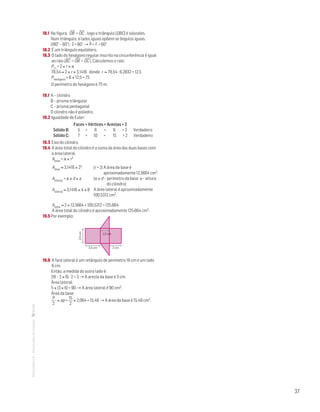 37
MATemática6–Resoluçõesdomanual– 18.1 Na figura, OB
—
= OC
—
, logo o triângulo [OBC] é isósceles.
Num triângulo, a lados iguais opõem-se ângulos iguais.
(180° – 60°) : 2 = 60° → b = c = 60°
18.2 É um triângulo equilátero.
18.3 O lado do hexágono regular inscrito na circunferência é igual
ao raio (BC
—
= OB
—
= OC
—
). Calculemos o raio:
P = 2 × r × p
78,54 ≈ 2 × r × 3,1416 donde r ≈ 78,54 : 6,2832 = 12,5
Phexágono = 6 × 12,5 = 75
O perímetro do hexágono é 75 m.
19.1 A – cilindro
B – prisma triângular
C – prisma pentagonal
O cilindro não é poliedro.
19.2 Igualdade de Euler:
	 Faces + Vértices = Arestas + 2
	 Sólido B: 5 + 6 = 9 + 2 Verdadeiro
	 Sólido C: 7 + 10 = 15 + 2 Verdadeiro
19.3 Eixo do cilindro.
19.4 A área total do cilindro é a soma da área das duas bases com
a área lateral.
Abase = p × r2
Abase ≈ 3,1416 × 22
Alateral = p × d × a
Alateral ≈ 3,1416 × 4 × 8
Atotal ≈ 2 × 12,5664 + 100,5312 = 125,664
A área total do cilindro é aproximadamente 125,664 cm2.
19.5 Por exemplo:
Mat. 6 – Metas – Volume 1
DT10_Mat6_009s — 1.ª prova
17 fev 2014
Paulo Amorim
2,5cm
2,5 cm 2 cm
1,5 cm
19.6 A face lateral é um retângulo de perímetro 18 cm e um lado
6 cm.
Então, a medida do outro lado é:
(18 – 2 × 6) : 2 = 3 → A aresta da base é 3 cm.
Área lateral:
5 × (3 × 6) = 90 → A área lateral é 90 cm2.
Área da base:
P
2
× ap =
15
2
× 2,064 = 15,48 → A área da base é 15,48 cm2.
(r = 2) A área da base é
aproximadamente 12,5664 cm2.
(p × d – perímetro da base; a – altura
do cilindro)
A área lateral é aproximadamente
100,5312 cm2.
 