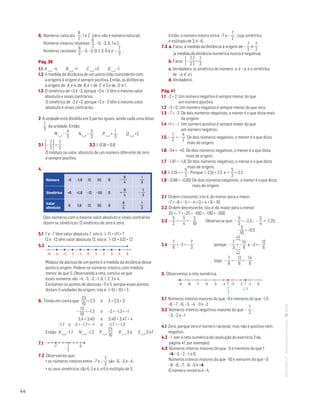 44
MATemática6–Resoluçõesdomanual–
6. Números naturais:
6
2
, 1 e 2 (zero não é número natural).
Números inteiros relativos:
6
2
, –5, –3, 0, 1 e 2.
Números racionais:
6
2
; –5; –3; 0; 1; 2; 0,4 e –
7
3
.
Pág. 39
1.1 A  –4 B  +1 C  +3 D  –1
1.2 A medida da distância de um ponto (não coincidente com
a origem) à origem é sempre positiva. Então, as distâncias
à origem de A é 4, de B é 1, de C é 3 e de D é 1.
1.3 O simétrico de +3 é –3, porque +3 e –3 têm o mesmo valor
absoluto e sinais contrários.
O simétrico de –2 é +2, porque +2 e –2 têm o mesmo valor
absoluto e sinais contrários.
2 A unidade está dividida em 3 partes iguais, sendo cada uma delas
1
3
da unidade. Então:
M  –
4
3
N  –
2
3
P  +
1
3
Q  +2
3.1 –
7
2 =
7
2
	 3.2 |–0,9| = 0,9
O módulo ou valor absoluto de um número diferente de zero
é sempre positivo.
4. 
Número –6 –1,8 12 55 0 –
9
4
1
3
Simétrico +6 +1,8 –12 –55 0 +
9
4
–
1
3
Valor
absoluto
6 1,8 12 55 0
9
4
1
3
Dois números com o mesmo valor absoluto e sinais contrários
dizem-se simétricos. O simétrico de zero é zero.
5.1 7 e –7 têm valor absoluto 7, isto é, |–7| = |7| = 7
12 e –12 têm valor absoluto 12, isto é, |–12| = |12| = 12
5.2 
MAT 6 _ CAP _metas
EE.2011.0004.24.01
DTs_M_c7_1
2.a prova · 06 out 2014
Paulo Amorim
0 1 2 3 4 5-1-2-3-4-5
Módulo da abcissa de um ponto é a medida da distância desse
ponto à origem. Pedem-se números inteiros com módulo
menor do que 5. Observando a reta, conclui-se que
esses números são –4, –3, –2, –1, 0, 1, 2, 3 e 4.
Excluímos os pontos de abcissas –5 e 5, porque esses pontos
distam 5 unidades da origem, isto é, |–5| = |5| = 5 .
6. Tendo em conta que:
23
10
= 2,3	 e	 2  2,3  3
–
13
10
= –1,3	 e	 –2  –1,3  –1
3,4 = 3,40	 e	 3,40  3,47  4
–1,7 e –2  –1,7  –1	 e	 –1,7  – 1,3
Então: A  –1,7 N  –1,3 P 
23
10
R  3,4 S  3,47
7.1 
7
2
-7 0-
1a prova
MAT 6 vol 2
dt_222
7.2 Observamos que:
• os números inteiros entre –7 e –
7
2
são –6, –5 e –4;
• os seus simétricos são 6, 5 e 4, e 6 é múltiplo de 3.
Então, o número inteiro entre –7 e –
7
2
, cujo simétrico
é múltiplo de 3, é –6.
7.3 a. Falso, a medida da distância à origem de –
7
2
é
7
2
(a medida da distância numérica nunca é negativa).
b. Falso: –
7
2 =
7
2
c. Verdadeiro (o simétrico do número a é –a e o simétrico
de –a é a ).
d. Verdadeiro.
Pág. 41
1.1 –2  2 Um número negativo é sempre menor do que
um número positivo.
1.2 –3  0 Um número negativo é sempre menor do que zero.
1.3 –7  –2 De dois números negativos, o menor é o que dista mais
da origem.
1.4 +1  – 1 Um número positivo é sempre maior do que
um número negativo.
1.5 –
1
2
 –
4
2
De dois números negativos, o menor é o que dista
mais de origem.
1.6 –54  –45 De dois números negativos, o menor é o que dista
mais de origem.
1.7 –1,81  –1,8 De dois números negativos, o menor é o que dista
mais de origem.
1.8 |–2,5| = +
5
2
Porque |–2,5| = 2,5 e +
5
2
= 2,5
1.9 –0,88  –0,80 De dois números negativos, o menor é o que dista
mais de origem.
2.1 Ordem crescente, isto é, do menor para o maior:
–7  –6  –5  –4  0  4  8  10
2.2 Ordem decrescente, isto é, do maior para o menor:
25  –7  –25  –100  –130  –500
2.3 –
5
2
 –
5
4
 –
5
10
	 Observa-se que: –
5
2
= –2,5 ; –
5
4
= –1,25;
					 –
5
10
= –0,5
×2
2.4 –
7
6
 –2  –
7
3
			 porque: –
7
3
= –
14
6
e –2 = –
12
6
×2
			 logo: –
7
6
 –
12
6
 –
14
6
3. Observemos a reta numérica.
MAT 6 _ CAP _metas
EE.2011.0004.24.01
DTs_M_c7_2
2.a prova · 06 out 2014
Paulo Amorim
-4 -3
-1,5
-2 -1 0-5-6-7-8-9
-
7
2
3.1 Números inteiros maiores do que –9 e menores do que –1,5:
–8, –7, –6, –5, –4, –3 e –2
3.2 Números inteiros negativos maiores do que –
7
2
: 	
–3, –2 e –1
4.1 Zero, porque zero é número racional, mas não é positivo nem
negativo.
4.2 –1 (ver a reta numérica da resolução do exercício 3 da
página 41, por exemplo)
4.3 Números inteiros maiores do que –5 e menores do que 1:
–4, –3, –2, –1 e 0
Números inteiros maiores do que –10 e menores do que –3: 	
–9, –8, –7, –6, –5 e –4
O número mistério é –4.
 