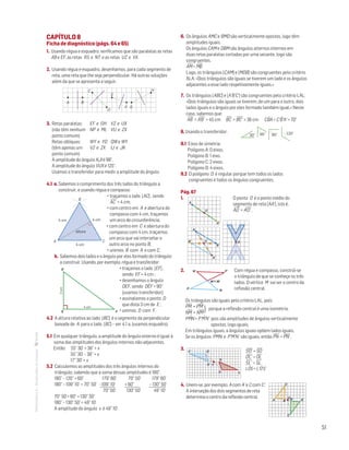 51
MATemática6–Resoluçõesdomanual– CAPÍTULO 8
Ficha de diagnóstico (págs. 64 e 65)
1. Usando régua e esquadro, verificamos que são paralelas as retas
AB e EF, as retas RS e NT e as retas UZ e VX.
2. Usando régua e esquadro, desenhamos, para cada segmento de
reta, uma reta que lhe seja perpendicular. Há outras soluções
além da que se apresenta a seguir.
MAT 6 _ CAP _metas
EE.2011.0004.24.01
DTs_M_c8_1
1.a prova · 07 out 2014
Paulo Amorim
C
D
E
F G
H
BA
3. Retas paralelas:	 EF e GH	 VZ e UX
(não têm nenhum 	 NP e ML	 VU e ZX	
ponto comum)
Retas oblíquas:	 WY e YO	 QW e WY
(têm apenas um 	 VZ e ZX	 IJ e JK	
ponto comum)
A amplitude do ângulo KJI é 98°.
A amplitude do ângulo VUX é 125°.
Usamos o transferidor para medir a amplitude do ângulo.
4.1 a. Sabemos o comprimento dos três lados do triângulo a
construir, e usando régua e compasso:
• traçamos o lado [AC] , sendo
AC
—
= 4 cm;
• com centro em A e abertura do
compasso com 4 cm, traçamos
um arco de circunferência;
MAT 6 _ CAP _metas
EE.2011.0004.24.01
DTs_M_c8_2
2.a prova · 07 out 2014
Paulo Amorim
A C
B
altura
4 cm4 cm
4 cm
• com centro em C e abertura do
compasso com 4 cm, traçamos
um arco que vai intersetar o
outro arco no ponto B;
• unimos B com A e com C.
b. Sabemos dois lados e o ângulo por eles formado do triângulo
a construir. Usando, por exemplo, régua e transferidor:
• traçamos o lado [EF] ,
sendo EF = 4 cm ;
• desenhamos o ângulo
DEF, sendo DÊF = 90°
(usamos transferidor);
Mat. 6 – Metas – Volume 2
dt8s_m6_267 — 2.ª prova
15 - 03 - 2014
RCoelho
4 cm
3cm
D
E F
• assinalamos o ponto D
que dista 3 cm de E ;
• unimos D com F.
4.2 A altura relativa ao lado [BC] é o segmento da perpendicular
baixada de A para o lado [BC] – ver 4.1 a. (usamos esquadro).
5.1 Em qualquer triângulo, a amplitude do ângulo externo é igual à
soma das amplitudes dos ângulos internos não adjacentes.
Então: 55° 30’ = 38° + x
55° 30' – 38° = x
17° 30' = x
5.2 Calculemos as amplitudes dos três ângulos internos do
triângulo, sabendo que a soma dessas amplitudes é 180°.
180° – 120° = 60°	 179° 60'	 70° 50'	 179° 60'
180° – 109° 10´ = 70° 50'	 –109° 10'	 + 60°	 – 130° 50’
	 70° 50'	 130° 50'	 49° 10'
70° 50'+ 60° = 130° 50'
180° – 130° 50' = 49° 10'
A amplitude do ângulo x é 49° 10'.
6. Os ângulos AMC e BMD são verticalmente opostos, logo têm
amplitudes iguais.
Os ângulos CAM e DBM são ângulos alternos internos em
duas retas paralelas cortadas por uma secante, logo são
congruentes.
AM
—
= MB
—
Logo, os triângulos [CAM] e [MDB] são congruentes pelo critério
ALA: «Dois triângulos são iguais se tiverem um lado e os ângulos
adjacentes a esse lado respetivamente iguais.»
7. Os triângulos [ABC] e [A'B'C'] são congruentes pelo critério LAL:
«Dois triângulos são iguais se tiverem, de um para o outro, dois
lados iguais e o ângulo por eles formado também igual.» Neste
caso, sabemos que:
AB
—
= A'B'
—
= 45 cm BC
—
= B'C'
—
= 36 cm CBˆA = C'Bˆ'A' = 70°
8. Usando o transferidor:
			
Matemática 6º ano
TEEE112C06MA00101
DT108
2prova · 03 Novembro 2010
Luis Almeida
30° 60° 120°90°
9.1 Eixos de simetria:
Polígono A: 0 eixos.
Polígono B: 1 eixo.
Polígono C: 2 eixos.
Polígono D: 4 eixos.
9.2 O polígono D é regular porque tem todos os lados
congruentes e todos os ângulos congruentes.
Pág. 67
1.  O ponto O é o ponto médio do
segmento de reta [AA'], isto é,
AO
—
= A'O'
—
.
Mat. 6 – Metas – Volume 2
dt8s_m6_283 — 2.ª prova
15 - 03 - 2014
RCoelho
A'
O
A
Mat. 6 – Metas – Volume 2
dt8s_m6_284 — 2.ª prova
15 - 03 - 2014
RCoelho
B
O
A
B'
A'
Mat. 6 – Metas – Volume 2
dt8s_m6_285 — 2.ª prova
15 - 03 - 2014
RCoelho
O
2.
Mat. 6 – Metas – Volume 2
dt8s_m6_286 — 2.ª prova
15 - 03 - 2014
RCoelho
M = M'–
P'N'
NP
Com régua e compasso, constrói-se
o triângulo de que se conheçe os três
lados. O vértice M vai ser o centro da
reflexão central.
Os triângulos são iguais pelo critério LAL, pois:
PM
—
= P'M'
—
NM
—
= N'M'
— porque a reflexão central é uma isometria.
PMˆN = P'Mˆ'N' pois são amplitudes de ângulos verticalmente
opostos, logo iguais.
Em triângulos iguais, a ângulos iguais opõem lados iguais.
Se os ângulos PMN e P'M'N' são iguais, então PN
—
= P'N'
—
.
3.
Mat. 6 – Metas – Volume 2
dt8s_m6_287 — 2.ª prova
15 - 03 - 2014
S'
S
T
L'
L
O'
O
S'O'
—
= SO
—
O'L'
—
= OL
—
S'L'
—
= SL
—
LOˆS = L'Oˆ'S'
4. Unem-se, por exemplo, A com A’ e C com C’.
A interseção dos dois segmentos de reta
determina o centro da reflexão central.
				
A
C'
A'
C
O
B B'
}
 