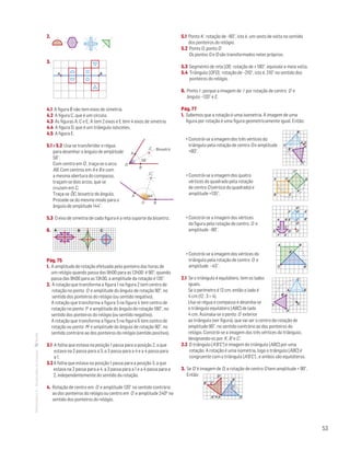 53
MATemática6–Resoluçõesdomanual– 2.
Mat. 6 – Metas – Volume 2
dt8s_m6_347 — 2.ª prova
20 - 03 - 2014
RCoelho
3.
Mat. 6 – Metas – Volume 2
dt8s_m6_348 — 2.ª prova
20 - 03 - 2014
RCoelho
BA
4.1 A figura B não tem eixos de simetria.
4.2 A figura C, que é um círculo.
4.3 As figuras A, C e E; A tem 2 eixos e E tem 4 eixos de simetria.
4.4 A figura D, que é um triângulo isósceles.
4.5 A figura E.
5.1 e 5.2 Usa-se transferidor e régua
para desenhar o ângulo de amplitude
58°.
Com centro em O , traça-se o arco
AB. Com centros em A e B e com
a mesma abertura do compasso,
traçam-se dois arcos, que se
cruzam em C.
Traça-se
•
OC, bissetriz do ângulo.
Procede-se do mesmo modo para o
ângulo de amplitude 144°.
5.3 O eixo de simetria de cada figura é a reta suporte da bissetriz.
6.
Mat. 6 – Metas – Volume 2
dt8s_m6_351 — 2.ª prova
20 - 03 - 2014
RCoelho
BA C
Pág. 75
1. A amplitude de rotação efetuada pelo ponteiro das horas de
um relógio quando passa das 9h00 para as 12h00 é 90°; quando
passa das 9h00 para as 13h30, a amplitude da rotação é 135°.
2. A rotação que transforma a figura 1 na figura 2 tem centro de
rotação no ponto O e amplitude do ângulo de rotação 90°, no
sentido dos ponteiros do relógio (ou sentido negativo).
A rotação que transforma a figura 3 na figura 4 tem centro de
rotação no ponto P e amplitude do ângulo de rotação 180°, no
sentido dos ponteiros do relógio (ou sentido negativo).
A rotação que transforma a figura 5 na figura 6 tem centro de
rotação ou ponto M e amplitude do ângulo de rotação 90°, no
sentido contrário ao dos ponteiros do relógio (sentido positivo).
3.1 A folha que estava na posição 1 passa para a posição 2, a que
estava na 2 passa para a 3, a 3 passa para a 4 e a 4 passa para
a 1.
3.2	A folha que estava na posição 1 passa para a posição 3, a que
estava na 2 passa para a 4, a 3 passa para a 1 e a 4 passa para a
2, independentemente do sentido da rotação.
4. Rotação de centro em O e amplitude 120° no sentido contrário
ao dos ponteiros do relógio ou centro em O e amplitude 240o no
sentido dos ponteiros do relógio.
5.1 Ponto K : rotação de –60°, isto é, um sexto de volta no sentido
dos ponteiros do relógio.
5.2 Ponto G; ponto D	
Os pontos G e D são transformados neles próprios.
5.3 Segmento de reta [OI] : rotação de ± 180°, equivale a meia volta.
5.4 Triângulo [OFG] : rotação de –210°, isto é, 210° no sentido dos
ponteiros do relógio.
6. Ponto I : porque a imagem de I por rotação de centro O e
ângulo –120° e E.
Pág. 77
1. Sabemos que a rotação é uma isometria. A imagem de uma
figura por rotação é uma figura geometricamente igual. Então:
• Constrói-se a imagem dos três vértices do
triângulo pela rotação de centro O e amplitude
+80°.
• Constrói-se a imagem dos quatro
vértices do quadrado pela rotação
de centro O (vértice do quadrado) e
amplitude +135°.
				
• Constrói-se a imagem dos vértices
da figura pela rotação de centro O e
amplitude –90°.
• Constrói-se a imagem dos vértices do
triângulo pela rotação de centro O e
amplitude –45°.
2.1 Se o triângulo é equilátero, tem os lados
iguais. 			
Mat. 6 – Metas – Volume 2
dt8s_m6_370 — 2.ª prova
20 - 03 - 2014
RCoelho
C '
A'
B '
O
B
C
ASe o perímetro é 12 cm, então o lado é
4 cm (12 : 3 = 4).
Usa-se régua e compasso e desenha-se
o triângulo equilátero [ABC] de lado
4 cm. Assinala-se o ponto O exterior
ao triângulo (ver figura), que vai ser o centro da rotação de
amplitude 90°, no sentido contrário ao dos ponteiros do
relógio. Constrói-se a imagem dos três vértices do triângulo,
designando-os por A', B' e C'.
2.2 O triângulo [A'B'C'] é imagem do triângulo [ABC] por uma
rotação. A rotação é uma isometria, logo o triângulo [ABC] é
congruente com o triângulo [A'B'C'] , e ambos são equiláteros.
3. Se D’ é imagem de D, a rotação de centro O tem amplitude + 90°.
Então:
Mat. 6 – Metas – Volume 2
dt8s_m6_372 — 2.ª prova
C'
D'
B'
A' ϵ A D
C
B
Mat. 6 – Metas – Volume 2
dt8s_m6_366 — 2.ª prova
20 - 03 - 2014
RCoelho
B
C
C '
A'
B '
A O
Mat. 6 – Metas – Volume 2
dt8s_m6_367 — 2.ª prova
20 - 03 - 2014
RCoelho
A
B C
C '
B '
A'
O
Mat. 6 – Metas – Volume 2
dt8s_m6_369 — 2.ª prova
20 - 03 - 2014
RCoelho
O
A'
B'C'
G'
E'
F'
F E
DG
H C
A B
D'
H'
Mat. 6 – Metas – Volume 2
dt8s_m6_368 — 2.ª prova
20 - 03 - 2014
RCoelho
O
A
A'
B
B'
MAT 6 _ CAP _metas
EE.2011.0004.24.01
DTs_M_c8_3
1.a prova · 25 ago 2014
Paulo Amorim
58°
O
A
B
C Bissetriz
MAT 6 _ CAP _metas
EE.2011.0004.24.01
DTs_M_c8_4
1.a prova · 25 ago 2014
Paulo Amorim
144°
O
A
B
C
 