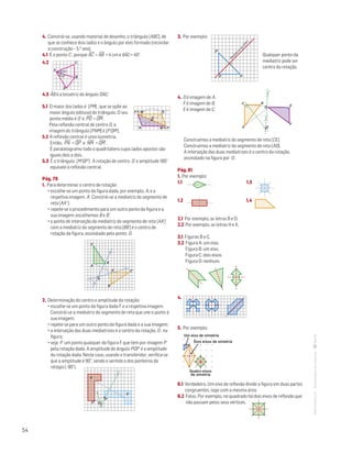 54
MATemática6–Resoluçõesdomanual–
4. Constrói-se, usando material de desenho, o triângulo [ABC], de
que se conhece dois lados e o ângulo por eles formado (recordar
a construção – 5.o ano).
4.1 É o ponto C , porque AC
—
= AB
—
= 4 cm e BAˆC = 40°.
4.2
Mat. 6 – Metas – Volume 2
dt8s_m6_373 — 2.ª prova
20 - 03 - 2014
RCoelho
A
C
B
D
40°
40°
4.3
•
AB é a bissetriz do ângulo DAC.
5.1 O maior dos lados é [PM] , que se opõe ao
maior ângulo (obtuso) do triângulo. O seu
ponto médio é O e PO
—
= OM
—
.
Pela reflexão central de centro O, a
imagem do triângulo [PNM] é [P'QM'].
5.2 A reflexão central é uma isometria.
Então, PN
—
= QP
—
' e NM
—
= QM
—
' .
É paralelogramo todo o quadrilátero cujos lados opostos são
iguais dois a dois.
5.3 É o triângulo [M’QP’] . A rotação de centro O e amplitude 180˚
equivale à reflexão central.
Pág. 79
1. Para determinar o centro de rotação:
• escolhe-se um ponto da figura dada, por exemplo, A, e a
respetiva imagem, A’. Constrói-se a mediatriz do segmento de
reta [AA’ ].
• repete-se o procedimento para um outro ponto da figura e a
sua imagem; escolhemos B e B’.
• o ponto de interseção da mediatriz do segmento de reta [AA']
com a mediatriz do segmento de reta [BB'] é o centro de
rotação da figura, assinalado pelo ponto O.
Mat. 6 – Metas – Volume 2
dt8s_m6_381 — 2.ª prova
20 - 03 - 2014
RCoelho
A
B
B'
C'A'
O
C
2. Determinação do centro e amplitude da rotação:
• escolhe-se um ponto da figura dada F e a respetiva imagem.
Constrói-se a mediatriz do segmento de reta que une o ponto à
sua imagem;
• repete-se para um outro ponto da figura dada e a sua imagem;
• a interseção das duas mediatrizes é o centro da rotação, O , na
figura;
• seja P um ponto qualquer da figura F que tem por imagem P’
pela rotação dada. A amplitude do ângulo POP’ é a amplitude
da rotação dada. Neste caso, usando o transferidor, verifica-se
que a amplitude é 90°, sendo o sentido o dos ponteiros do
relógio (–90°).
O
F
F'
P
P'
3. Por exemplo:
M
ediatrizde
[PP']
O P
P'
Mat. 6 – Metas – Volume 2
dt8s_m6_382 — 2.ª prova
20 - 03 - 2014
RCoelho
Qualquer ponto da
mediatriz pode ser
centro da rotação.
4. D é imagem de A.
F é imagem de B.
E é imagem de C. 	
A
B
F
O
E
C
D
Mat. 6 – Metas – Volume 2
dt8s_m6_384 — 2.ª prova
20 - 03 - 2014
RCoelho
Construímos a mediatriz do segmento de reta [CE].
Construímos a mediatriz do segmento de reta [AD].
A interseção das duas mediatrizes é o centro da rotação,
assinalado na figura por O .
Pág. 81
1. Por exemplo:
1.1
Mat. 6 – Metas – Volume 1
dt8_m6_387a — 1.ª prova
30 - 11 - 2013
RCoelho
1.3
Mat. 6 – Metas – Volume 1
dt8_m6_387c — 1.ª prova
30 - 11 - 2013
RCoelho
1.2
Mat. 6 – Metas – Volume 1
dt8_m6_387b — 1.ª prova
30 - 11 - 2013
RCoelho
1.4
Mat. 6 – Metas – Volume 1
dt8_m6_387d — 1.ª prova
30 - 11 - 2013
RCoelho
2.1 Por exemplo, as letras B e D.
2.2 Por exemplo, as letras H e X.
3.1 Figuras B e C.
3.2 Figura A: um eixo.
Figura B: um eixo.
Figura C: dois eixos.
Figura D: nenhum.
Mat. 6 – Metas – Volume 1
dt_154 — 1.ª prova
30 - 11 - 2013
RCoelho
4.
Mat. 6 – Metas – Volume 1
dt_155 — 1.ª prova
30 - 11 - 2013
RCoelho
5. Por exemplo:
Um eixo de simetria
Dois eixos de simetria
Quatro eixos
de simetria
Mat. 6 – Metas – Volume 1
dt_156 — 1.ª prova
30 - 11 - 2013
RCoelho
6.1 Verdadeiro. Um eixo de reflexão divide a figura em duas partes
congruentes, logo com a mesma área.
6.2 Falso. Por exemplo, no quadrado há dois eixos de reflexão que
não passam pelos seus vértices.
Mat. 6 – Metas – Volume 1
Mat. 6 – Metas – Volume 2
dt8s_m6_371 — 2.ª prova
20 - 03 - 2014
RCoelho
N M ϵ P'
O
P ϵ M' Q
 