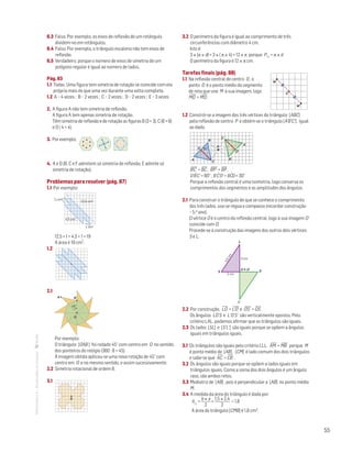 55
MATemática6–Resoluçõesdomanual– 6.3 Falso. Por exemplo, os eixos de reflexão de um retângulo
dividem-no em retângulos.
6.4 Falso. Por exemplo, o triângulo escaleno não tem eixos de
reflexão.
6.5 Verdadeiro, porque o número de eixos de simetria de um
polígono regular é igual ao número de lados.
Pág. 83
1.1 Todas. Uma figura tem simetria de rotação se coincide com ela
própria mais do que uma vez durante uma volta completa.
1.2 A – 4 vezes ; B – 2 vezes ; C – 2 vezes ; D – 2 vezes ; E – 3 vezes
2. A figura A não tem simetria de reflexão.
A figura A tem apenas simetria de rotação.
Têm simetria de reflexão e de rotação as figuras B (3 + 3), C (6 + 6)
e D ( 4 + 4).
3. Por exemplo:
Matemática 6º ano
TEEE112C06MA00101
DT164
2 prova · 05 Novembro 2010
Luis Almeida
4. A e D (B, C e F admitem só simetria de reflexão; E admite só
simetria de rotação).
Problemas para resolver (pág. 87)
1.1 Por exemplo:
Matemática 6º ano
TEEE112C06MA00101
DT190
2 prova · 5 Novembro 2010
Luis Almeida
1 cm2
4,5 cm2
1 cm2
12,5 cm2
12,5 + 1 + 4,5 + 1 = 19
A área é 19 cm2.
1.2
Matemática 6º ano
TEEE112C06MA00101
DT191
2 prova · 5 Novembro 2010
Luis Almeida
2.1
Matemática 6º ano
TEEE112C06MA00101
DT192
2 prova · 5 Novembro 2010
Luis Almeida
BA
O
45°
Por exemplo:
O triângulo [OAB ] foi rodado 45° com centro em O no sentido
dos ponteiros do relógio (360 : 8 = 45).
À imagem obtida aplicou-se uma nova rotação de 45° com
centro em O e no mesmo sentido, e assim sucessivamente.
2.2 Simetria rotacional de ordem 8.
3.1
O
3.2 O perímetro da figura é igual ao comprimento de três
circunferências com diâmetro 4 cm.
Isto é:
3 × (p × d) = 3 × ( p × 4) = 12 × p porque P = p × d
O perímetro da figura é 12 × p cm.
Tarefas finais (pág. 88)
1.1 Na reflexão central de centro O , o
ponto O é o ponto médio do segmento
de reta que une M à sua imagem, logo
MO
—
= M'O
—
.
O
M'
M
Mat. 6 – Metas – Volume 2
dt8s_m6_407 — 2.ª prova
20 - 03 - 2014
RCoelho
1.2 Constrói-se a imagem dos três vértices do triângulo [ABC]
pela reflexão de centro P e obtém-se o triângulo [A'B'C'], igual
ao dado.
P
B
B'
C
C '
A
A'
D'
D 60°
Mat. 6 – Metas – Volume 2
dt8s_m6_408 — 2.ª prova
20 - 03 - 2014
RCoelho
B'C
—
' = BC
—
, B'P
—
' = BP
—
,
D'Bˆ'C' = 60° , B'Cˆ'D' = BCˆD = 30°
Porque a reflexão central é uma isometria, logo conserva os
comprimentos dos segmentos e as amplitudes dos ângulos.
2.1 Para construir o triângulo de que se conhece o comprimento
dos três lados, usa-se régua e compasso (recordar construção
– 5.o ano).
O vértice O é o centro da reflexão central, logo a sua imagem O'
coincide com O.
Procede-se à construção das imagens dos outros dois vértices:
S e L.
S'
L'
L
S
3,5cm
2 cm
3 cm
O ϵ O'
Mat. 6 – Metas – Volume 2
dt8s_m6_409 — 2.ª prova
20 - 03 - 2014
RCoelho
2.2 Por construção, LO
—
= L'O
—
' e O'S
—
' = OS
—
.
Os ângulos LO’S e L’O’S’ são verticalmente opostos. Pelo
critério LAL, podemos afirmar que os triângulos são iguais.
2.3 Os lados [SL] e [S’L’] são iguais porque se opõem a ângulos
iguais em triângulos iguais.
3.1 Os triângulos são iguais pelo critério LLL. AM
—
= MB
—
porque M
é ponto médio de [AB] . [CM] é lado comum dos dois triângulos
e sabe-se que AC
—
= CB
—
.
3.2 Os ângulos são iguais porque se opõem a lados iguais em
triângulos iguais. Como a soma dos dois ângulos é um ângulo
raso, são ambos retos.
3.3 Mediatriz de [AB] , pois é perpendicular a [AB] no ponto médio
M .
3.4 A medida da área do triângulo é dada por:
A =
b × a
2
=
1,5 × 2,4
2
= 1,8
A área do triângulo [CMB] é 1,8 cm2.
 
