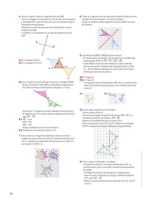 56
MATemática6–Resoluçõesdomanual–
4. Usa-se a régua e traça-se o segmento de reta [AB] .
Usa-se o compasso e com centros em A e em B e um raio superior
a metade de AB
—
, traçam-se dois arcos de circunferência que se
intersetam em dois pontos.
Desenha-se a reta que passa por esses dois pontos, e que é a
mediatriz de [AB].
A mediatriz é a perpendicular ao meio do segmento de reta
[AB].
A
B
Mat. 6 – Metas – Volume 2
dt8s_m6_410 — 2.ª prova
20 - 03 - 2014
RCoelho
5.1 É o triângulo [A’B’C’].
5.2 É o triângulo [A” B” C”].
C''
B'
A'
MM
Mat. 6 – Metas – Volume 2
dt8s_m6_411 — 2.ª prova
20 - 03 - 2014
RCoelho
B'' ϵ A
C ϵ C'
B ϵ A''
6.1 Usa-se régua e transferidor para construir o triângulo [MAR],
de que se conhece o lado [AR] e os dois ângulos adjacentes a
esse lado (recordar a construção de triângulos – 5.o ano).
A'R'
RA
M
5 cm
110°
30°
Mat. 6 – Metas – Volume 2
dt8s_m6_412 — 2.ª prova
20 - 03 - 2014
RCoelho
Constrói-se A’, imagem de A pela reflexão central de centro
M, sabendo que M é o ponto médio do segmento de reta [AA’],
logo A'M
—
= AM
—
.
6.2 A'R'
—
= 5 cm
MAˆ'R' = 110°
MRˆ'A' = 30°
Porque a reflexão central é uma isometria.
6.3 Rotação de meia volta de centro em M .
7. Para construir a imagem de cada figura, basta construir a
imagem de cada um dos seus vértices, tendo em atenção que a
reta r é mediatriz do segmento de reta que une um ponto A à
sua imagem A' ([AA'] ⊥ r) .
A A'
A'
A'
D' D'
A
A
D D
B B'
B'
B'
C'
C'
C'
B
B
C
C
C
r r
r
Mat. 6 – Metas – Volume 2
dt8s_m6_413 — 2.ª prova
8. Traça-se o segmento de reta que une um ponto da figura A à sua
imagem em B, por exemplo, um vértice da figura.
Traça-se a mediatriz desse segmento de reta e obtém-se o eixo
de reflexão r .
r
A
B
Mat. 6 – Metas – Volume 2
dt8s_m6_416 — 2.ª prova
20 - 03 - 2014
RCoelho
9. Os triângulos [QMP] e [PNQ] são iguais porque:
• P e Q são pontos da mediatriz do segmento de reta [MN], logo
equidistantes de M e N : PM
—
= PN
—
e QM
—
= QN
—
;
• o lado [PQ] é comum aos dois triângulos. Então, podemos
afirmar que os dois triângulos são congruentes pelo critério
LLL: «Dois triângulos são iguais se os três lados de um deles
forem iguais aos lados do outro.»
10.1 É a figura D.
10.2 É a figura C.
À rotação de centro O e amplitude ±180° dá-se o nome de meia
volta. Esta transformação equivale a uma reflexão central de
centro O.
11.1	 11.2
Matemática 6º ano
TEEE112C06MA00101
DT201
2 prova · 5 Novembro 2010
Luis Almeida
O
Matemática 6º ano
TEEE112C06MA00101
DT202
2 prova · 5 Novembro 2010
Luis Almeida
C
M
12. Usa-se régua, compasso e transferidor.
Une-se o ponto B com O.
Constrói-se a imagem do ponto B, B’, tal que B'OˆB = 80°, no
sentido dos ponteiros do relógio, e B'O
—
= BO
—
.
Repete-se o procedimento para os pontos A e C.
Unem-se os pontos A' com B' e com C’ e obtém-se o triângulo
[A’B’C’] , imagem do triângulo [ABC] pela rotação definida.
B
C
A
A'
B'
C'
O
Mat. 6 – Metas – Volume 2
dt8s_m6_417 — 2.ª prova
20 - 03 - 2014
RCoelho
13. Usa-se régua, transferidor e compasso.
A rotação tem centro C, mas agora amplitude de 120°, no
sentido positivo, isto é, no sentido contrário ao dos ponteiros
do relógio.
• A imagem do vértice C do triângulo é o próprio ponto.
• Une-se A com C e desenha-se o ângulo A'CA de amplitude
120°, sendo A'C
—
= AC
—
.
• Repete-se o procedimento para o ponto B. Une-se A' com B'
e com C' .
 