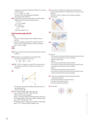58
MATemática6–Resoluçõesdomanual–
A área do círculo é aproximadamente 19,625 cm2 e a área do
triângulo é 6 cm2.
A – A ≈ 19,625 – 6 = 13,625
A área do círculo não ocupado pelo triângulo é
aproximadamente 13,625 cm2.
21.5 A medida do volume do cilindro obtém-se multiplicando a
medida da área da base pela medida da altura.
V = Ab × a
Ab = π × r2 ≈ 19,625
78,5 = 19,625 × a
a = 78,5 : 19,625
a = 4
A altura do cilindro é 4 cm.
Ficha formativa (págs. 96 e 97)
1.1 C
Nota:
• a figura 1 é imagem da figura 3 por reflexão central de
centro O ;
• a figura 2 é imagem da figura 3 por rotação de centro P ;
• a figura 5 não é imagem da figura 3, nem por reflexão de
eixo r , nem por rotação.
1.2 B
1.3 A
2. D A figura coincide 4 vezes com ela própria durante uma volta
completa.
3. B Uma figura e a sua imagem por uma isometria são
congruentes, logo têm a mesma área.
A =
b × a
2
=
3 × 2
2
= 3 ; 3 cm2
4. D 360° : 6 = 60° ; o triângulo 1, ao rodar 120° com centro em O
e no sentido dos ponteiros do relógio, vai coincidir com o
triângulo 3.
5.1
A
I
C
C'
D
B
B'
Mat. 6 – Metas – Volume 2
dt8s_m6_427 — 2.ª prova
20 - 03 - 2014
RCoelho
• Os segmentos de reta [CC’] e [BB’] são perpendiculares ao
eixo de reflexão AD.
• C'D
—
= CD
—
e B'A
—
= BA
—
.
5.2 Nos triângulos [CDI] e [C’DI] , observamos que:
• por construção: CD
—
= C'D
—
e CDˆI = C'DˆI = 90°;
• [DI] é comum aos dois triângulos.
Então, os triângulos [CDI] e [C'DI] são iguais pelo critério LAL.
Em triângulos iguais, a lados iguais opõem-se ângulos iguais,
logo, se CD
—
= C'D
—
então DIˆC = DIˆC' .
Em triângulos iguais, a ângulos iguais opõem-se lados iguais,
logo CI
—
= C'I
—
, porque se opõem a ângulos retos.
6. Para construir a imagem de uma figura por uma isometria,
começa-se por determinar a imagem dos seus vértices por essa
isometria.
Verifica-se, no fim, se a figura e a sua imagem são figuras
congruentes.
6.1
MAT 6 _ CAP _metas
EE.2011.0004.24.01
DTs_M_c8_5
1.a prova · 07 out 2014
Paulo Amorim
r
6.2
O
120°
Mat. 6 – Metas – Volume 2
dt8s_m6_429 — 2.ª prova
20 - 03 - 2014
RCoelho
6.3
I
r
Mat. 6 – Metas – Volume 2
dt8s_m6_430 — 2.ª prova
20 - 03 - 2014
RCoelho
7. Figura A:
• tem simetria rotacional de ordem 12 (porque coincide com ela
própria 12 vezes durante uma volta completa);
• não tem simetria axial.
Figura B:
• tem simetria axial, admite 6 eixos de simetria.
• tem simetria rotacional de ordem 6 porque coincide com ela
própria 6 vezes durante uma volta completa).
Figura C:
• tem simetria axial, admite 3 eixos de simetria;
• tem simetria rotacional de ordem 3 (porque coincide com ela
própria 3 vezes durante uma volta completa).
8. A: simetria de reflexão (dois eixos de simetria) e simetria
rotacional de ordem 2.
B: simetria de reflexão (um eixo de simetria).
C: simetria rotacional de ordem 3.
D: simetria rotacional de ordem 6.
9. Por exemplo:
Matemática 6º ano
TEEE112C06MA00101
DT183
2 prova · 05 Novembro 2010
Luis Almeida
 