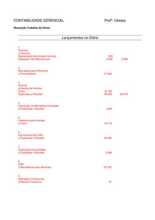 CONTABILIDADE GERENCIAL                                        Profº. Ulisses
Resolução Trabalho de Férias



                                       Lançamentos no Diário

   1.
   Diversos
   a Veículos
   Depreciação Acumulada Veículos                                  809
   Despesas não Operacionais                                     2.000    2.809


   2.
   Mercadoria para Revenda
   a Fornecedores                                              27.664


   3.
   Diveros
   a Receita de Vendas
   Caixa                                                       16.189
   Duplicatas a Receber                                        48.085    64.274


   4.
   Devolução de Mercadoria (Vendida)
   a Duplicatas a Receber                                       1.843


   5.
   Impostos sobre Vendas
   a Caixa                                                     16.172


   6.
   Cta Corrente Bco Alfa
   a Duplicatas a Receber                                      42.567


   7.
   Duplicatas Descontadas
   a Duplicatas a Receber                                       2.906


   8.
   CMV
   a Mercadorias para Revenda                                  32.735


   9.
   Aplicações Financeiras
   a Receita Financeira                                           76
 