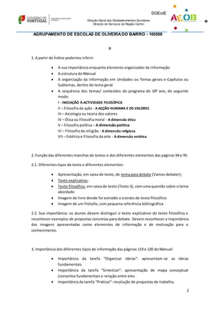 DGEstE
Direção-Geral dos Estabelecimentos Escolares
Direção de Serviços da Região Centro
Direção de Serviços da Região Centro
AGRUPAMENTO DE ESCOLAS DE OLIVEIRADO BAIRRO - 160568
2
II
1. A partir do Índice podemos inferir:
 A sua importância enquanto elemento organizador da informação
 A estrutura do Manual
 A organização da informação em Unidades ou Temas gerais e Capítulos ou
Subtemas, dentro do tema geral
 A sequência dos temas/ conteúdos do programa do 10º ano, do seguinte
modo:
I - INICIAÇÃO À ACTIVIDADE FILOSÓFICA
II – Filosofia da ação - A ACÇÃO HUMANA E OS VALORES
III – Axiologia ou teoria dos valores
IV – Ética ou Filosofia moral - A dimensão ética
V – Filosofia política – A dimensão política
VI – Filosofia da religião - A dimensão religiosa
VII – Estética e Filosofia da arte - A dimensão estética
2. Função das diferentes manchas de textos e dos diferentes elementos das páginas 94 e 95.
2.1. Diferentes tipos de texto e diferentes elementos:
 Apresentação, em caixa de texto, de tema para debate (Vamos debater);
 Texto explicativo;
 Texto filosófico, em caixa de texto (Texto 3), com uma questão sobre o tema
abordado
 Imagem de livro donde foi extraído o extrato de texto filosófico
 Imagem de um filósofo, com pequena referência bibliográfica
2.2. Sua importância: os alunos devem distinguir o texto explicativo do texto filosófico e
reconhecer exemplos de propostas concretas para debate. Devem reconhecer a importância
das imagens apresentadas como elementos de informação e de motivação para o
conhecimento.
3. Importância dos diferentes tipos de informação das páginas 119 e 120 do Manual:
 Importância da tarefa “Organizar ideias”: apresentam-se as ideias
fundamentais
 Importância da tarefa “Sintetizar”: apresentação de mapa conceptual
(conceitos fundamentais e relação entre eles
 Importância da tarefa “Praticar”: resolução de propostas de trabalho.
 