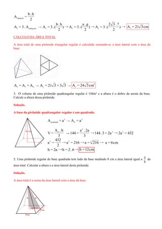 2 
b . h 
A = tiângulo 
l retângulo A = 3.A → )→ 
2 
2 3 . 7 
)→A = 3. ( 
2 
a . g 
)→A = 3. ( 
2 
b . h 
A = 3. ( l l l A = 21 3cm l 
CÁLCULO DA ÁREA TOTAL 
A área total de uma pirâmide triangular regular é calculada somando-se a área lateral com a área da 
base. 
t l b A = A + A → A = 21 3 + 3 3 t → 
2 
t A = 24 3cm 
3. O volume de uma pirâmide quadrangular regular é 144m³ e a altura é o dobro da aresta da base. 
Calcule a altura dessa pirâmide. 
Solução. 
A base da pirâmide quadrangular regular é um quadrado. 
2 
quadrado A = a → 2 
b A = a 
3 
A . h 
V = b 
→ →144 .3 = 2a →2a = 432 
3 
a . 2a 
144 = 3 3 
2 
→a = 216→a = 216→ 
2 
432 
a = 3 3 3 a = 6cm 
h = 2a→h = 2. 6→ h =12cm 
5. Uma pirâmide regular de base quadrada tem lado da base medindo 8 cm e área lateral igual a 
5 
3 da 
área total. Calcular a altura e a área lateral desta pirâmide. 
Solução. 
A área total é a soma da área lateral com a área da base. 
 
