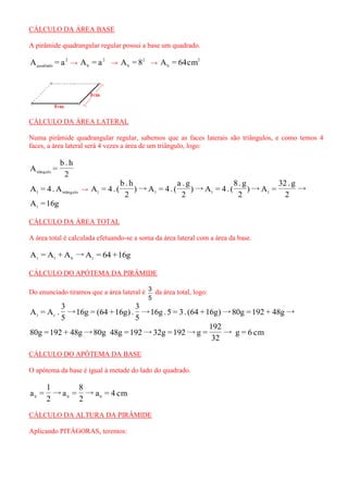 CÁLCULO DA ÁREA BASE 
A pirâmide quadrangular regular possui a base um quadrado. 
2 
quadrado A = a → 2 
b A = a → 2 
b A = 8 → 2 
b A = 64cm 
CÁLCULO DA ÁREA LATERAL 
Numa pirâmide quadrangular regular, sabemos que as faces laterais são triângulos, e como temos 4 
faces, a área lateral será 4 vezes a área de um triângulo, logo: 
2 
b . h 
A = tiângulo 
l triângulo A = 4.A → → 
2 
32 . g 
)→A = 
2 
8. g 
)→A = 4 . ( 
2 
a . g 
)→A = 4 . ( 
2 
b . h 
A = 4 . ( l l l l 
A =16g l 
CÁLCULO DA ÁREA TOTAL 
A área total é calculada efetuando-se a soma da área lateral com a área da base. 
A = A + A →A = 64 +16g t l b t 
CÁLCULO DO APÓTEMA DA PIRÂMIDE 
Do enunciado tiramos que a área lateral é 
5 
3 da área total, logo: 
→16g .5 = 3. (64 +16g)→80g =192 + 48g→ 
5 
3 
→16g = (64 +16g) . 
5 
3 
A = A . l t 
→ 
32 
192 
80g =192 + 48g→80g 48g =192→32g =192→g = g = 6 cm 
CÁLCULO DO APÓTEMA DA BASE 
O apótema da base é igual à metade do lado do quadrado. 
→ 
2 
8 
→a = 
2 
l 
a = b b a = 4 cm b 
CÁLCULO DA ALTURA DA PIRÂMIDE 
Aplicando PITÁGORAS, teremos: 
 