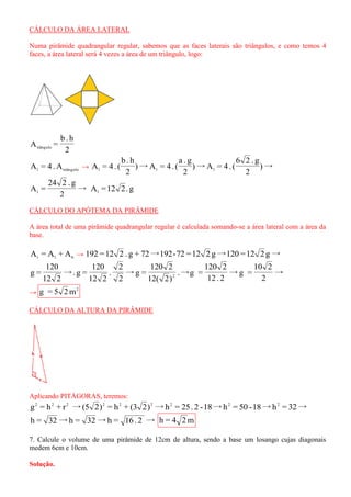 CÁLCULO DA ÁREA LATERAL 
Numa pirâmide quadrangular regular, sabemos que as faces laterais são triângulos, e como temos 4 
faces, a área lateral será 4 vezes a área de um triângulo, logo: 
2 
b . h 
A = tiângulo 
l triângulo A = 4.A → )→ 
2 
6 2 . g 
)→A = 4 . ( 
2 
a . g 
)→A = 4 . ( 
2 
b . h 
A = 4 . ( l l l 
→ 
2 
24 2 . g 
A = l A =12 2. g l 
CÁLCULO DO APÓTEMA DA PIRÂMIDE 
A área total de uma pirâmide quadrangular regular é calculada somando-se a área lateral com a área da 
base. 
t l b A = A + A → 192 =12 2 . g + 72→192-72 =12 2 g→120 =12 2 g→ 
→ 
2 
10 2 
→g = 
12 . 2 
120 2 
.→g = 
12( 2) 
120 2 
→g = 
2 
2 
. 
12 2 
120 
→. g = 
12 2 
120 
g = 2 
→ 
2 g = 5 2m 
CÁLCULO DA ALTURA DA PIRÂMIDE 
Aplicando PITÁGORAS, teremos: 
g = h + r →(5 2) = h + (3 2) →h = 25. 2 -18→h = 50 -18→h = 32→ 2 2 2 2 2 2 2 2 2 
h = 32→h = 32→h = 16. 2 → h = 4 2m 
7. Calcule o volume de uma pirâmide de 12cm de altura, sendo a base um losango cujas diagonais 
medem 6cm e 10cm. 
Solução. 
 