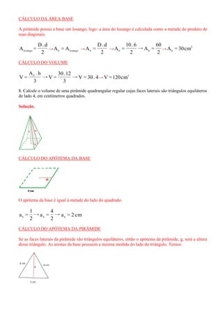 CÁLCULO DA ÁREA BASE 
A pirâmide possui a base um losango, logo: a área do losango é calculada como a metade do produto de 
suas diagonais. 
2 
D. d 
A = losango → b losango A = A → 
2 
D. d 
A = b → 
2 
60 
→A = 
2 
10 . 6 
A = b b → 2 
b A = 30cm 
CÁLCULO DO VOLUME 
→V = 30 . 4 
3 
30 .12 
→V = 
3 
A . h 
V = b 
→ 3 V =120cm 
8. Calcule o volume de uma pirâmide quadrangular regular cujas faces laterais são triângulos equiláteros 
de lado 4, em centímetros quadrados. 
Solução. 
CÁLCULO DO APÓTEMA DA BASE 
O apótema da base é igual à metade do lado do quadrado. 
→ 
2 
4 
→a = 
2 
l 
a = b b a = 2 cm b 
CÁLCULO DO APÓTEMA DA PIRÂMIDE 
Se as faces laterais da pirâmide são triângulos equiláteros, então o apótema da pirâmide, g, será a altura 
desse triângulo. As arestas da base possuem a mesma medida do lado do triângulo. Temos: 
 