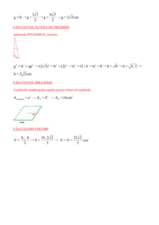 2 
4 3 
→g = 
2 
l 3 
g = h→g = →g = 2 3cm 
CÁLCULO DA ALTURA DA PIRÂMIDE 
Aplicando PITÁGORAS, teremos: 
g = h + ap →(2 3) = h + (2) →h =12 - 4→h = 8→h = 8→h = 4. 2→ 2 2 2 2 2 2 2 2 
h = 2 2 cm 
CÁLCULO DA ÁREA BASE 
A pirâmide quadrangular regular possui a base um quadrado. 
2 
quadrado A = a → 2 
b A = 4 → 2 
b A =16cm 
CÁLCULO DO VOLUME 
→ 
3 
16 . 2 2 
→V = 
3 
A . h 
V = b 3 cm 
3 
32 2 
V = V = 
