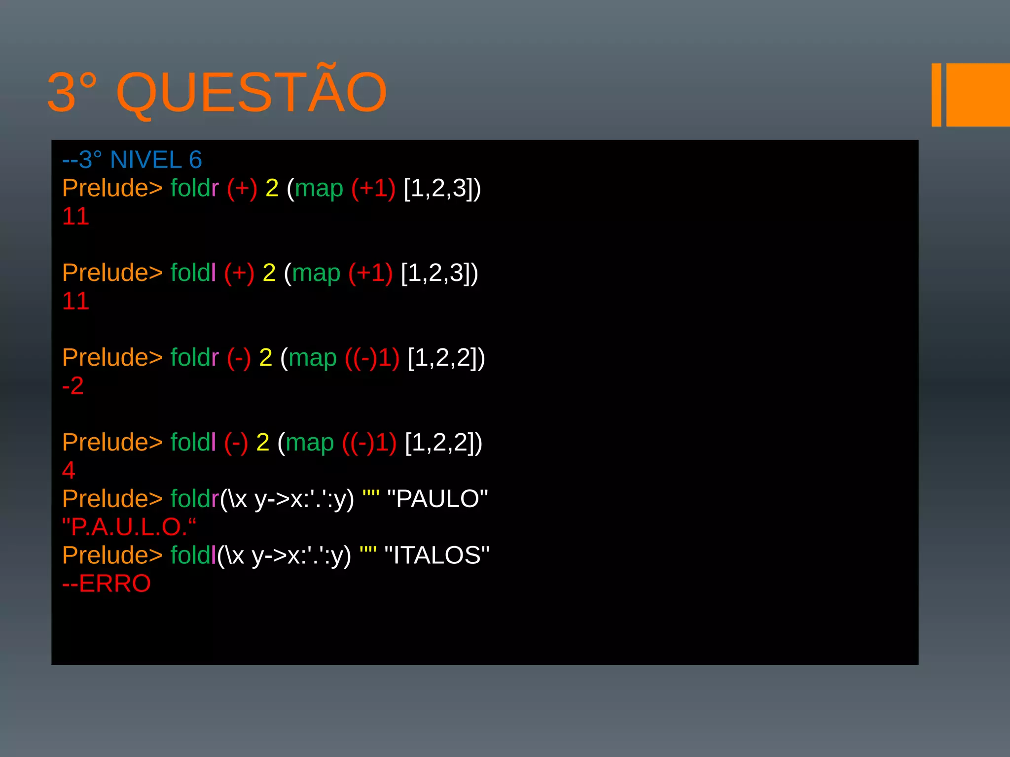 3° QUESTÃO
--3° NIVEL 6
Prelude> foldr (+) 2 (map (+1) [1,2,3])
11
Prelude> foldl (+) 2 (map (+1) [1,2,3])
11
Prelude> foldr (-) 2 (map ((-)1) [1,2,2])
-2
Prelude> foldl (-) 2 (map ((-)1) [1,2,2])
4
Prelude> foldr(x y->x:'.':y) "" "PAULO"
"P.A.U.L.O.“
Prelude> foldl(x y->x:'.':y) "" "ITALOS"
--ERRO
 