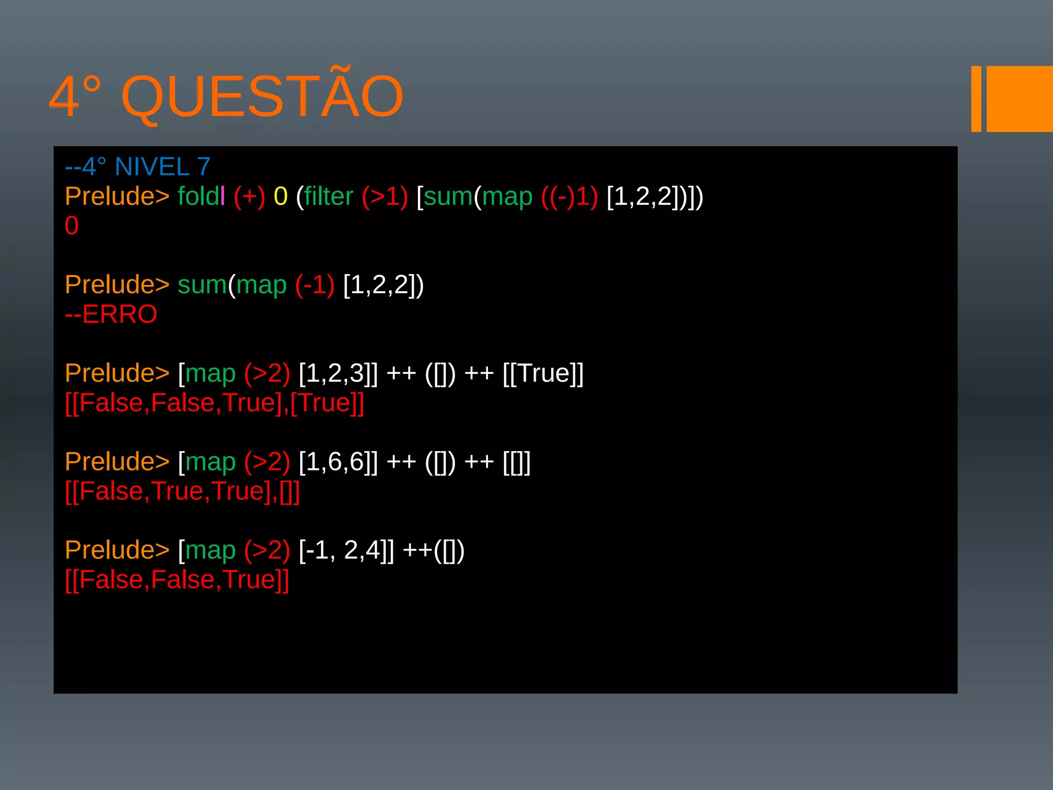 4° QUESTÃO
--4° NIVEL 7
Prelude> foldl (+) 0 (filter (>1) [sum(map ((-)1) [1,2,2])])
0
Prelude> sum(map (-1) [1,2,2])
--ERRO
Prelude> [map (>2) [1,2,3]] ++ ([]) ++ [[True]]
[[False,False,True],[True]]
Prelude> [map (>2) [1,6,6]] ++ ([]) ++ [[]]
[[False,True,True],[]]
Prelude> [map (>2) [-1, 2,4]] ++([])
[[False,False,True]]
 