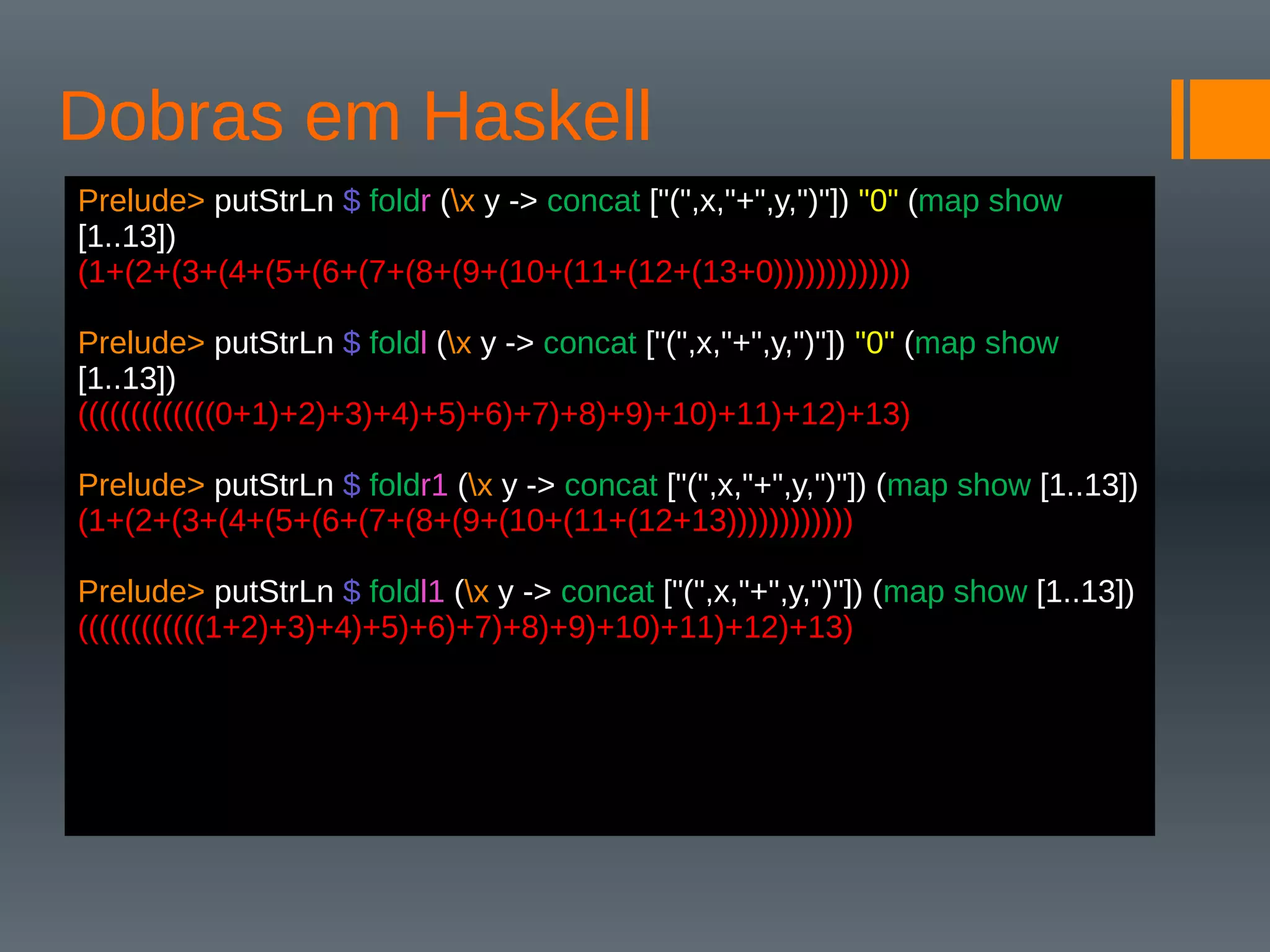 Dobras em Haskell
Prelude> putStrLn $ foldr (x y -> concat ["(",x,"+",y,")"]) "0" (map show
[1..13])
(1+(2+(3+(4+(5+(6+(7+(8+(9+(10+(11+(12+(13+0)))))))))))))
Prelude> putStrLn $ foldl (x y -> concat ["(",x,"+",y,")"]) "0" (map show
[1..13])
(((((((((((((0+1)+2)+3)+4)+5)+6)+7)+8)+9)+10)+11)+12)+13)
Prelude> putStrLn $ foldr1 (x y -> concat ["(",x,"+",y,")"]) (map show [1..13])
(1+(2+(3+(4+(5+(6+(7+(8+(9+(10+(11+(12+13))))))))))))
Prelude> putStrLn $ foldl1 (x y -> concat ["(",x,"+",y,")"]) (map show [1..13])
((((((((((((1+2)+3)+4)+5)+6)+7)+8)+9)+10)+11)+12)+13)
 