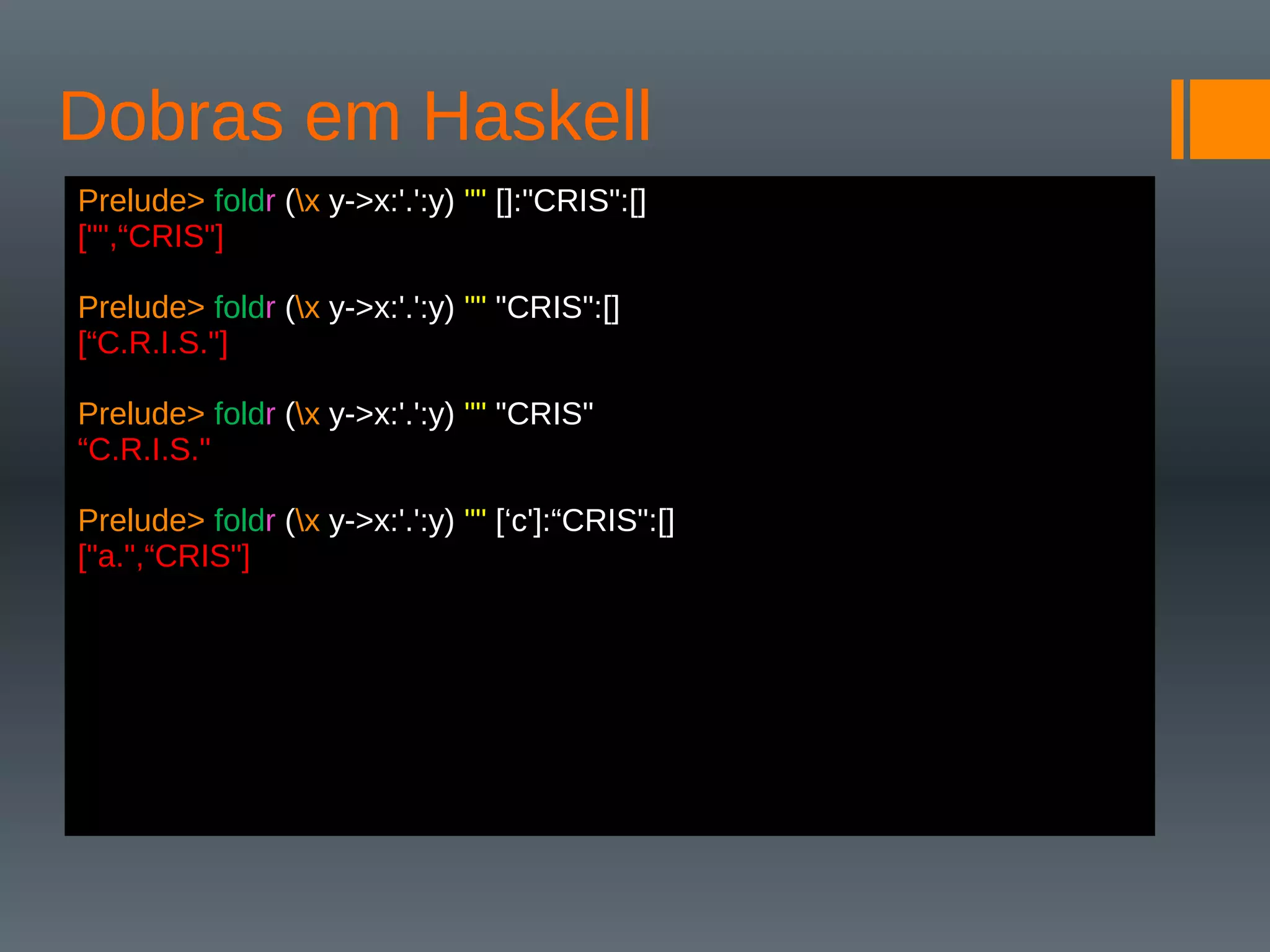 Dobras em Haskell
Prelude> foldr (x y->x:'.':y) "" []:"CRIS":[]
["",“CRIS"]
Prelude> foldr (x y->x:'.':y) "" "CRIS":[]
[“C.R.I.S."]
Prelude> foldr (x y->x:'.':y) "" "CRIS"
“C.R.I.S."
Prelude> foldr (x y->x:'.':y) "" [‘c']:“CRIS":[]
["a.",“CRIS"]
 